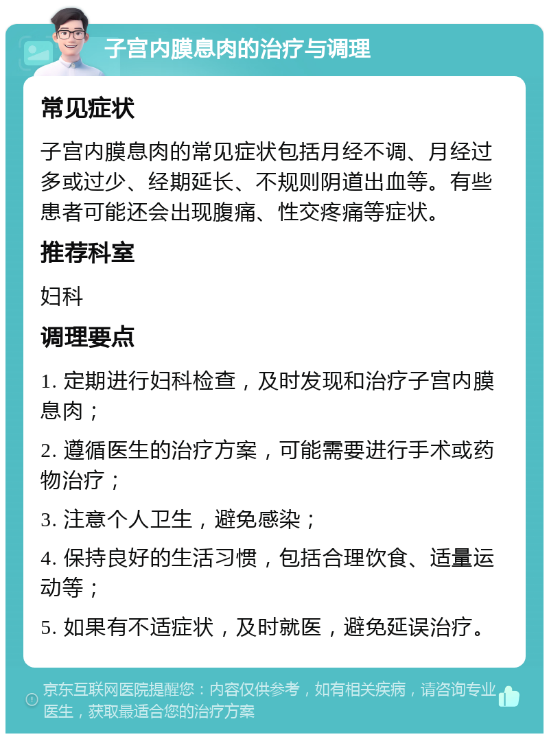 子宫内膜息肉的治疗与调理 常见症状 子宫内膜息肉的常见症状包括月经不调、月经过多或过少、经期延长、不规则阴道出血等。有些患者可能还会出现腹痛、性交疼痛等症状。 推荐科室 妇科 调理要点 1. 定期进行妇科检查，及时发现和治疗子宫内膜息肉； 2. 遵循医生的治疗方案，可能需要进行手术或药物治疗； 3. 注意个人卫生，避免感染； 4. 保持良好的生活习惯，包括合理饮食、适量运动等； 5. 如果有不适症状，及时就医，避免延误治疗。