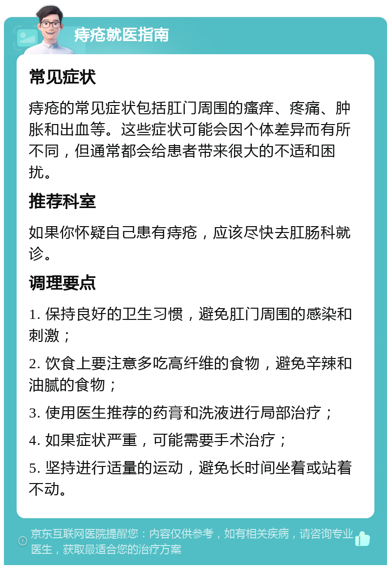 痔疮就医指南 常见症状 痔疮的常见症状包括肛门周围的瘙痒、疼痛、肿胀和出血等。这些症状可能会因个体差异而有所不同，但通常都会给患者带来很大的不适和困扰。 推荐科室 如果你怀疑自己患有痔疮，应该尽快去肛肠科就诊。 调理要点 1. 保持良好的卫生习惯，避免肛门周围的感染和刺激； 2. 饮食上要注意多吃高纤维的食物，避免辛辣和油腻的食物； 3. 使用医生推荐的药膏和洗液进行局部治疗； 4. 如果症状严重，可能需要手术治疗； 5. 坚持进行适量的运动，避免长时间坐着或站着不动。