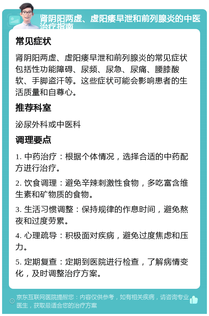 肾阴阳两虚、虚阳痿早泄和前列腺炎的中医治疗指南 常见症状 肾阴阳两虚、虚阳痿早泄和前列腺炎的常见症状包括性功能障碍、尿频、尿急、尿痛、腰膝酸软、手脚盗汗等。这些症状可能会影响患者的生活质量和自尊心。 推荐科室 泌尿外科或中医科 调理要点 1. 中药治疗：根据个体情况，选择合适的中药配方进行治疗。 2. 饮食调理：避免辛辣刺激性食物，多吃富含维生素和矿物质的食物。 3. 生活习惯调整：保持规律的作息时间，避免熬夜和过度劳累。 4. 心理疏导：积极面对疾病，避免过度焦虑和压力。 5. 定期复查：定期到医院进行检查，了解病情变化，及时调整治疗方案。