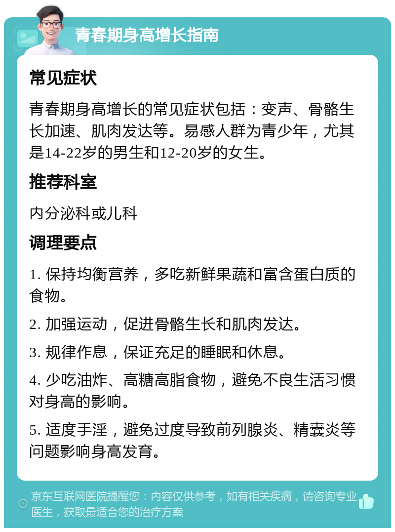 青春期身高增长指南 常见症状 青春期身高增长的常见症状包括：变声、骨骼生长加速、肌肉发达等。易感人群为青少年，尤其是14-22岁的男生和12-20岁的女生。 推荐科室 内分泌科或儿科 调理要点 1. 保持均衡营养，多吃新鲜果蔬和富含蛋白质的食物。 2. 加强运动，促进骨骼生长和肌肉发达。 3. 规律作息，保证充足的睡眠和休息。 4. 少吃油炸、高糖高脂食物，避免不良生活习惯对身高的影响。 5. 适度手淫，避免过度导致前列腺炎、精囊炎等问题影响身高发育。