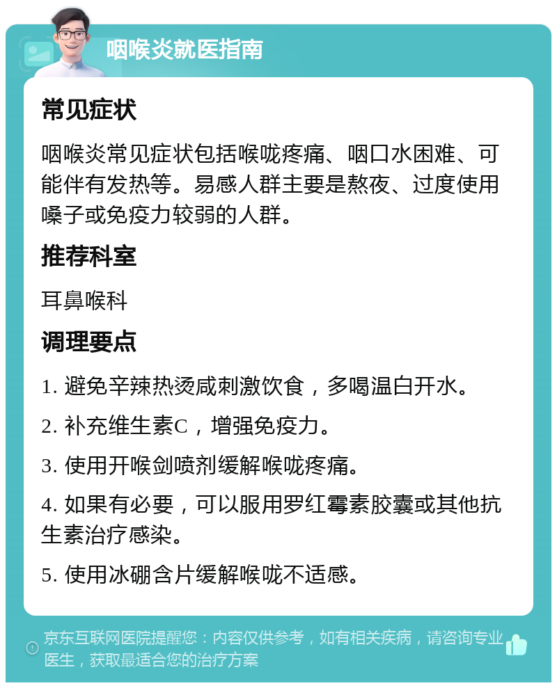 咽喉炎就医指南 常见症状 咽喉炎常见症状包括喉咙疼痛、咽口水困难、可能伴有发热等。易感人群主要是熬夜、过度使用嗓子或免疫力较弱的人群。 推荐科室 耳鼻喉科 调理要点 1. 避免辛辣热烫咸刺激饮食，多喝温白开水。 2. 补充维生素C，增强免疫力。 3. 使用开喉剑喷剂缓解喉咙疼痛。 4. 如果有必要，可以服用罗红霉素胶囊或其他抗生素治疗感染。 5. 使用冰硼含片缓解喉咙不适感。