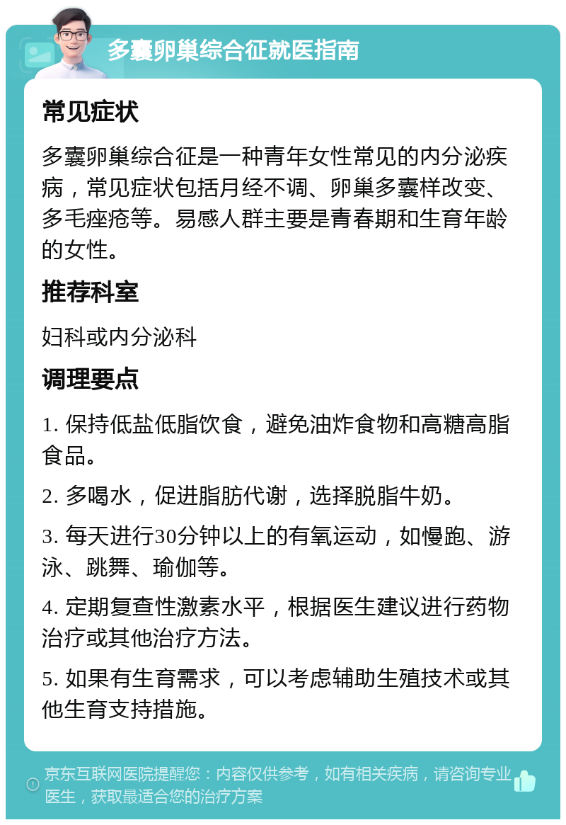 多囊卵巢综合征就医指南 常见症状 多囊卵巢综合征是一种青年女性常见的内分泌疾病，常见症状包括月经不调、卵巢多囊样改变、多毛痤疮等。易感人群主要是青春期和生育年龄的女性。 推荐科室 妇科或内分泌科 调理要点 1. 保持低盐低脂饮食，避免油炸食物和高糖高脂食品。 2. 多喝水，促进脂肪代谢，选择脱脂牛奶。 3. 每天进行30分钟以上的有氧运动，如慢跑、游泳、跳舞、瑜伽等。 4. 定期复查性激素水平，根据医生建议进行药物治疗或其他治疗方法。 5. 如果有生育需求，可以考虑辅助生殖技术或其他生育支持措施。