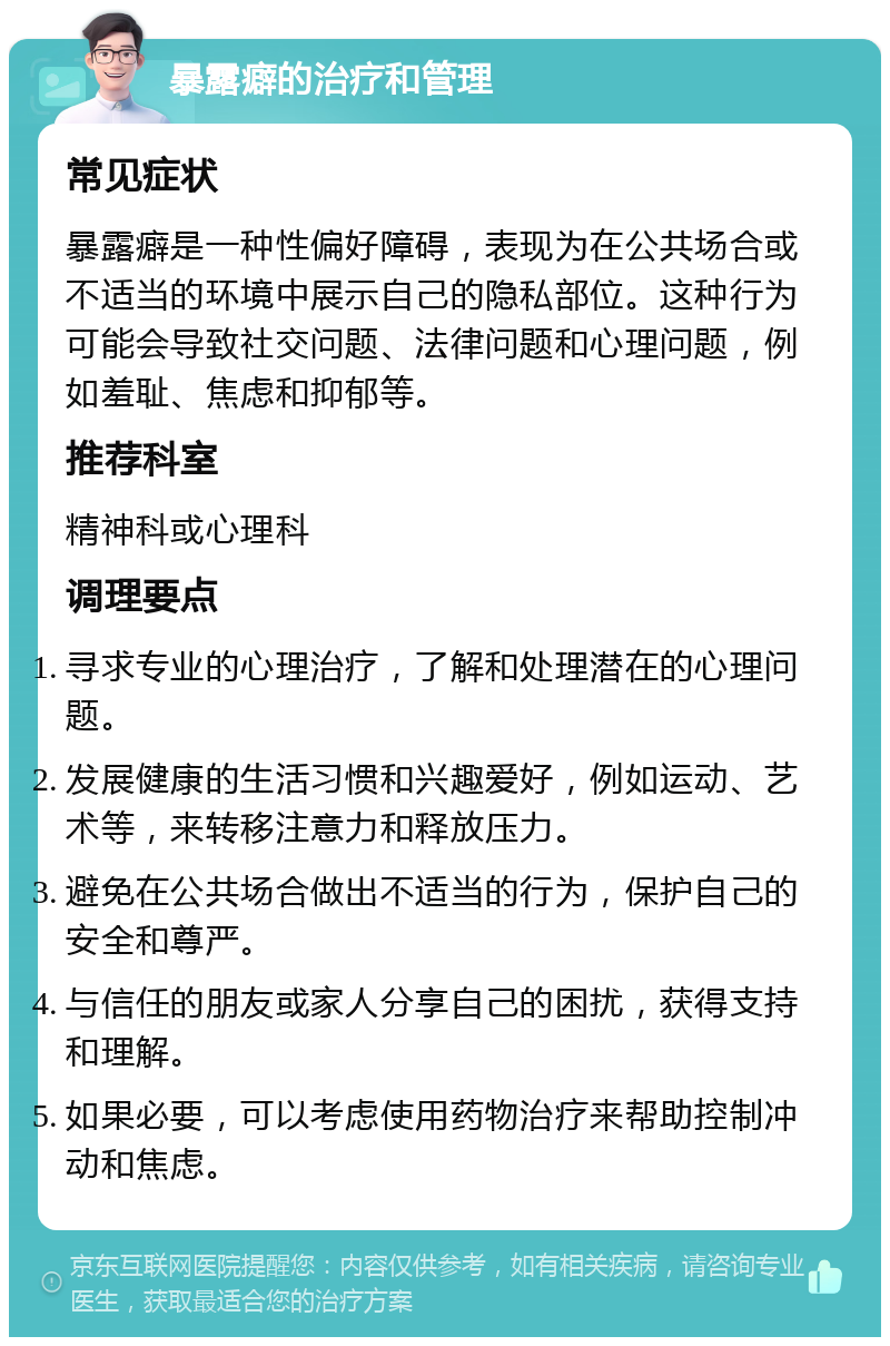 暴露癖的治疗和管理 常见症状 暴露癖是一种性偏好障碍，表现为在公共场合或不适当的环境中展示自己的隐私部位。这种行为可能会导致社交问题、法律问题和心理问题，例如羞耻、焦虑和抑郁等。 推荐科室 精神科或心理科 调理要点 寻求专业的心理治疗，了解和处理潜在的心理问题。 发展健康的生活习惯和兴趣爱好，例如运动、艺术等，来转移注意力和释放压力。 避免在公共场合做出不适当的行为，保护自己的安全和尊严。 与信任的朋友或家人分享自己的困扰，获得支持和理解。 如果必要，可以考虑使用药物治疗来帮助控制冲动和焦虑。