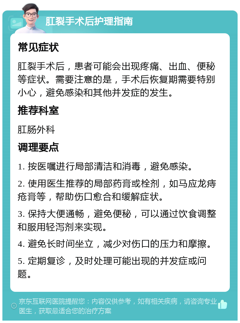 肛裂手术后护理指南 常见症状 肛裂手术后，患者可能会出现疼痛、出血、便秘等症状。需要注意的是，手术后恢复期需要特别小心，避免感染和其他并发症的发生。 推荐科室 肛肠外科 调理要点 1. 按医嘱进行局部清洁和消毒，避免感染。 2. 使用医生推荐的局部药膏或栓剂，如马应龙痔疮膏等，帮助伤口愈合和缓解症状。 3. 保持大便通畅，避免便秘，可以通过饮食调整和服用轻泻剂来实现。 4. 避免长时间坐立，减少对伤口的压力和摩擦。 5. 定期复诊，及时处理可能出现的并发症或问题。