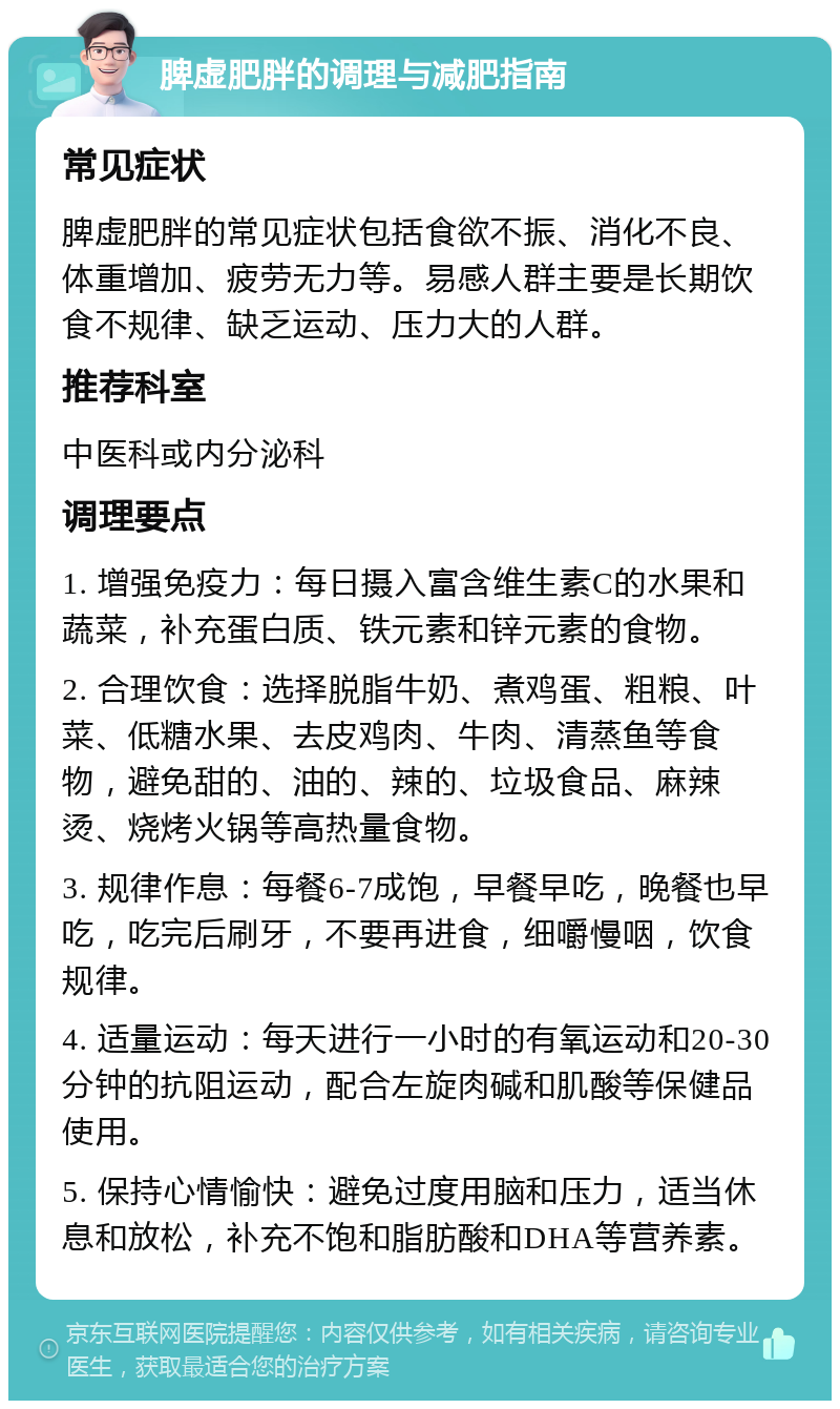 脾虚肥胖的调理与减肥指南 常见症状 脾虚肥胖的常见症状包括食欲不振、消化不良、体重增加、疲劳无力等。易感人群主要是长期饮食不规律、缺乏运动、压力大的人群。 推荐科室 中医科或内分泌科 调理要点 1. 增强免疫力：每日摄入富含维生素C的水果和蔬菜，补充蛋白质、铁元素和锌元素的食物。 2. 合理饮食：选择脱脂牛奶、煮鸡蛋、粗粮、叶菜、低糖水果、去皮鸡肉、牛肉、清蒸鱼等食物，避免甜的、油的、辣的、垃圾食品、麻辣烫、烧烤火锅等高热量食物。 3. 规律作息：每餐6-7成饱，早餐早吃，晚餐也早吃，吃完后刷牙，不要再进食，细嚼慢咽，饮食规律。 4. 适量运动：每天进行一小时的有氧运动和20-30分钟的抗阻运动，配合左旋肉碱和肌酸等保健品使用。 5. 保持心情愉快：避免过度用脑和压力，适当休息和放松，补充不饱和脂肪酸和DHA等营养素。