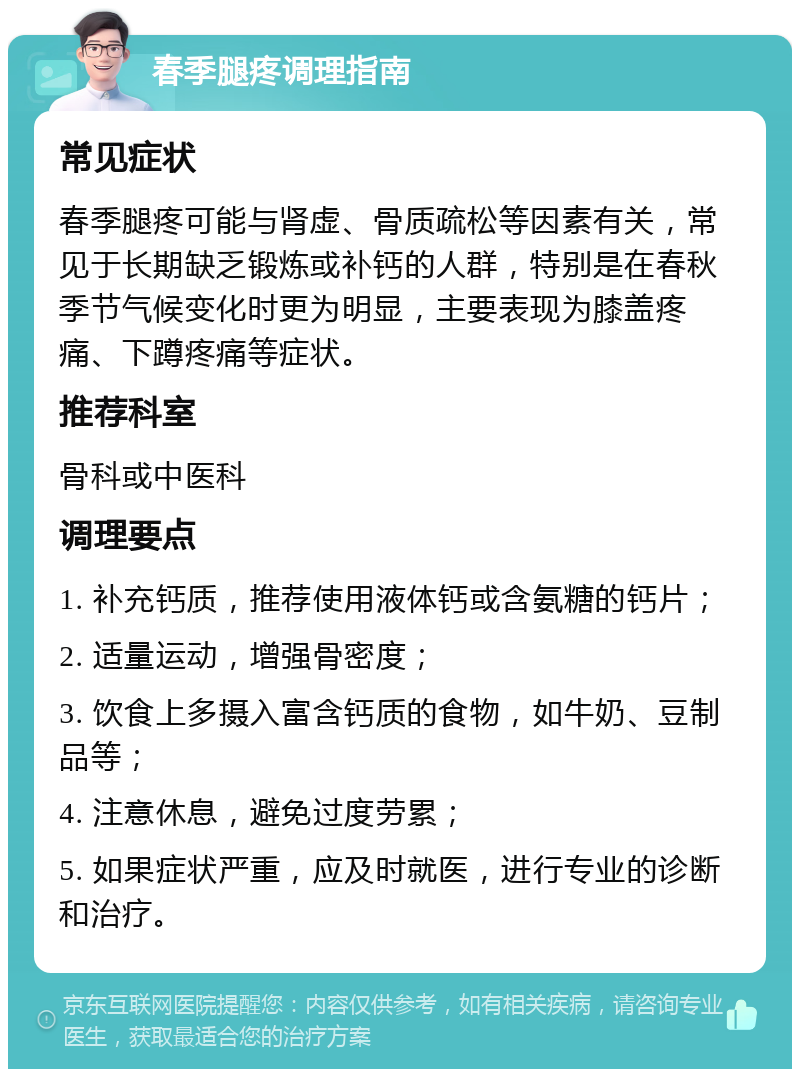 春季腿疼调理指南 常见症状 春季腿疼可能与肾虚、骨质疏松等因素有关，常见于长期缺乏锻炼或补钙的人群，特别是在春秋季节气候变化时更为明显，主要表现为膝盖疼痛、下蹲疼痛等症状。 推荐科室 骨科或中医科 调理要点 1. 补充钙质，推荐使用液体钙或含氨糖的钙片； 2. 适量运动，增强骨密度； 3. 饮食上多摄入富含钙质的食物，如牛奶、豆制品等； 4. 注意休息，避免过度劳累； 5. 如果症状严重，应及时就医，进行专业的诊断和治疗。