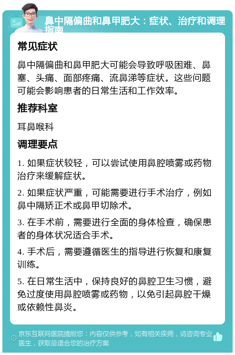 鼻中隔偏曲和鼻甲肥大：症状、治疗和调理指南 常见症状 鼻中隔偏曲和鼻甲肥大可能会导致呼吸困难、鼻塞、头痛、面部疼痛、流鼻涕等症状。这些问题可能会影响患者的日常生活和工作效率。 推荐科室 耳鼻喉科 调理要点 1. 如果症状较轻，可以尝试使用鼻腔喷雾或药物治疗来缓解症状。 2. 如果症状严重，可能需要进行手术治疗，例如鼻中隔矫正术或鼻甲切除术。 3. 在手术前，需要进行全面的身体检查，确保患者的身体状况适合手术。 4. 手术后，需要遵循医生的指导进行恢复和康复训练。 5. 在日常生活中，保持良好的鼻腔卫生习惯，避免过度使用鼻腔喷雾或药物，以免引起鼻腔干燥或依赖性鼻炎。