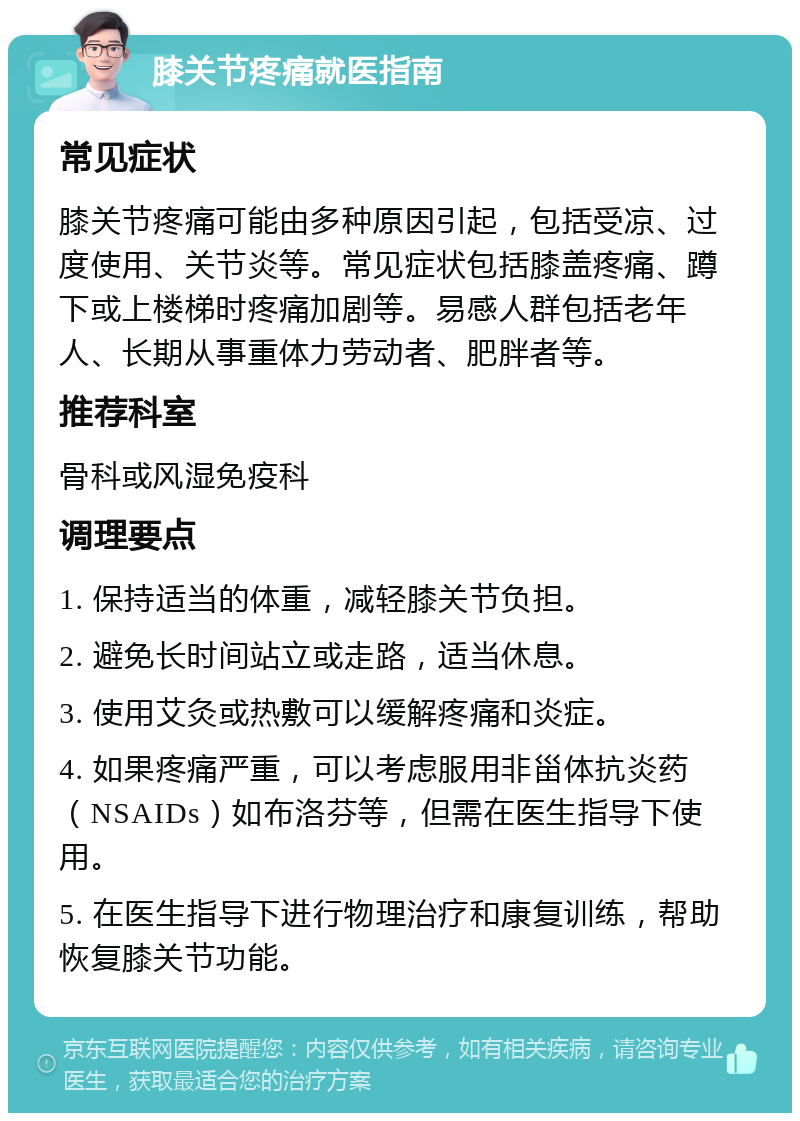 膝关节疼痛就医指南 常见症状 膝关节疼痛可能由多种原因引起，包括受凉、过度使用、关节炎等。常见症状包括膝盖疼痛、蹲下或上楼梯时疼痛加剧等。易感人群包括老年人、长期从事重体力劳动者、肥胖者等。 推荐科室 骨科或风湿免疫科 调理要点 1. 保持适当的体重，减轻膝关节负担。 2. 避免长时间站立或走路，适当休息。 3. 使用艾灸或热敷可以缓解疼痛和炎症。 4. 如果疼痛严重，可以考虑服用非甾体抗炎药（NSAIDs）如布洛芬等，但需在医生指导下使用。 5. 在医生指导下进行物理治疗和康复训练，帮助恢复膝关节功能。