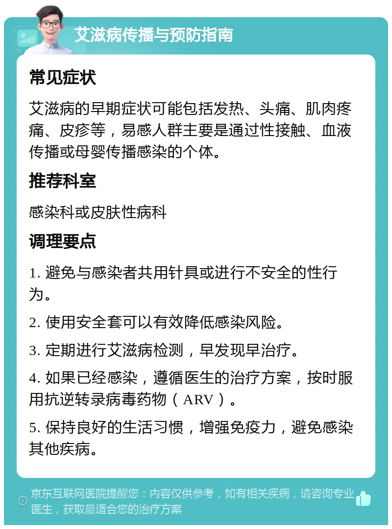 艾滋病传播与预防指南 常见症状 艾滋病的早期症状可能包括发热、头痛、肌肉疼痛、皮疹等，易感人群主要是通过性接触、血液传播或母婴传播感染的个体。 推荐科室 感染科或皮肤性病科 调理要点 1. 避免与感染者共用针具或进行不安全的性行为。 2. 使用安全套可以有效降低感染风险。 3. 定期进行艾滋病检测，早发现早治疗。 4. 如果已经感染，遵循医生的治疗方案，按时服用抗逆转录病毒药物（ARV）。 5. 保持良好的生活习惯，增强免疫力，避免感染其他疾病。