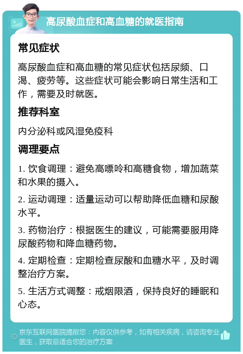 高尿酸血症和高血糖的就医指南 常见症状 高尿酸血症和高血糖的常见症状包括尿频、口渴、疲劳等。这些症状可能会影响日常生活和工作，需要及时就医。 推荐科室 内分泌科或风湿免疫科 调理要点 1. 饮食调理：避免高嘌呤和高糖食物，增加蔬菜和水果的摄入。 2. 运动调理：适量运动可以帮助降低血糖和尿酸水平。 3. 药物治疗：根据医生的建议，可能需要服用降尿酸药物和降血糖药物。 4. 定期检查：定期检查尿酸和血糖水平，及时调整治疗方案。 5. 生活方式调整：戒烟限酒，保持良好的睡眠和心态。