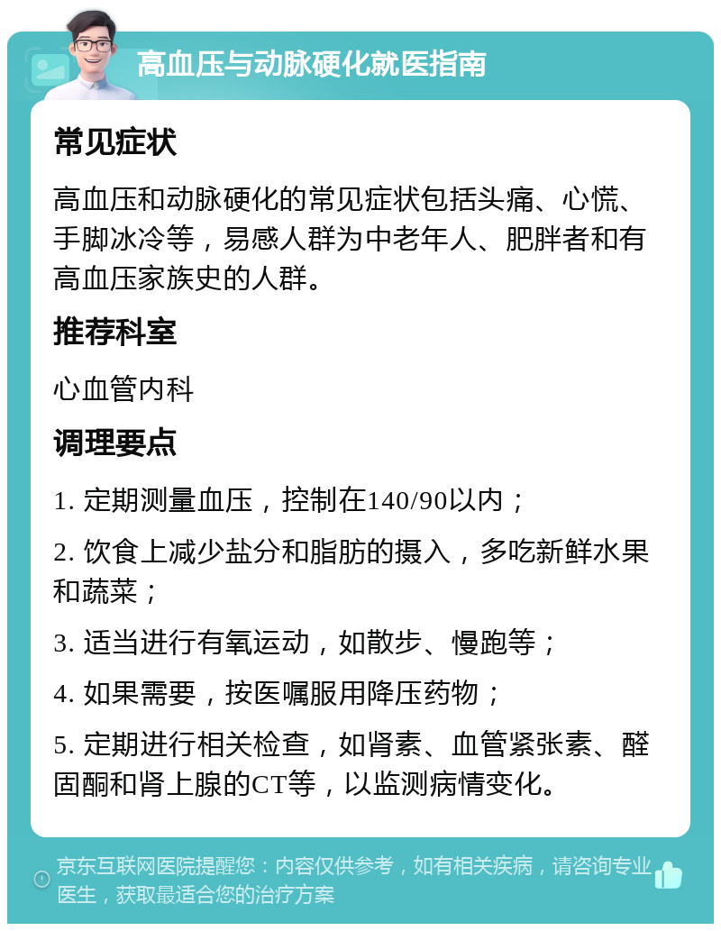 高血压与动脉硬化就医指南 常见症状 高血压和动脉硬化的常见症状包括头痛、心慌、手脚冰冷等，易感人群为中老年人、肥胖者和有高血压家族史的人群。 推荐科室 心血管内科 调理要点 1. 定期测量血压，控制在140/90以内； 2. 饮食上减少盐分和脂肪的摄入，多吃新鲜水果和蔬菜； 3. 适当进行有氧运动，如散步、慢跑等； 4. 如果需要，按医嘱服用降压药物； 5. 定期进行相关检查，如肾素、血管紧张素、醛固酮和肾上腺的CT等，以监测病情变化。