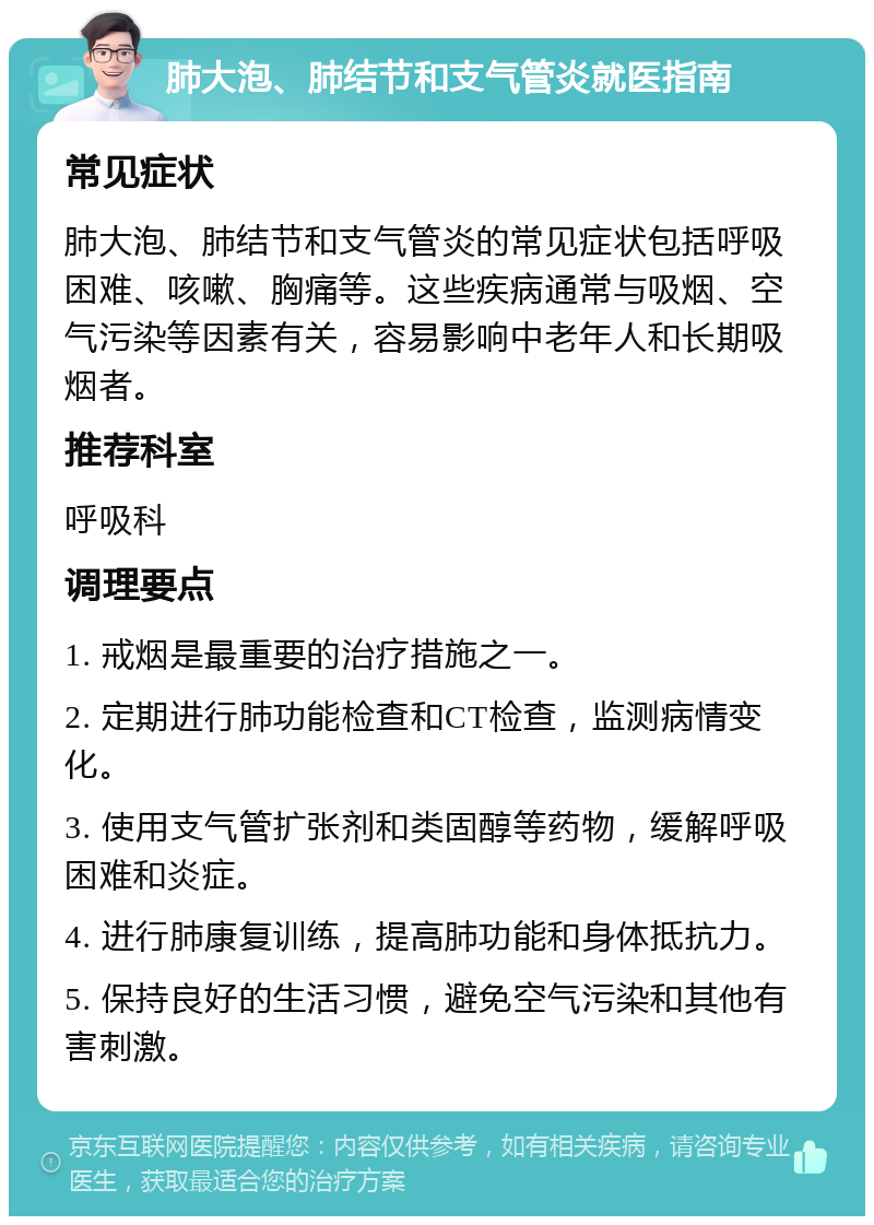 肺大泡、肺结节和支气管炎就医指南 常见症状 肺大泡、肺结节和支气管炎的常见症状包括呼吸困难、咳嗽、胸痛等。这些疾病通常与吸烟、空气污染等因素有关，容易影响中老年人和长期吸烟者。 推荐科室 呼吸科 调理要点 1. 戒烟是最重要的治疗措施之一。 2. 定期进行肺功能检查和CT检查，监测病情变化。 3. 使用支气管扩张剂和类固醇等药物，缓解呼吸困难和炎症。 4. 进行肺康复训练，提高肺功能和身体抵抗力。 5. 保持良好的生活习惯，避免空气污染和其他有害刺激。