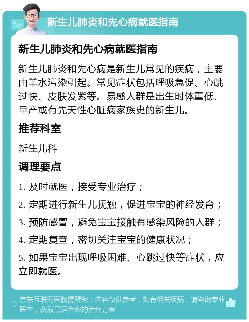 新生儿肺炎和先心病就医指南 新生儿肺炎和先心病就医指南 新生儿肺炎和先心病是新生儿常见的疾病，主要由羊水污染引起。常见症状包括呼吸急促、心跳过快、皮肤发紫等。易感人群是出生时体重低、早产或有先天性心脏病家族史的新生儿。 推荐科室 新生儿科 调理要点 1. 及时就医，接受专业治疗； 2. 定期进行新生儿抚触，促进宝宝的神经发育； 3. 预防感冒，避免宝宝接触有感染风险的人群； 4. 定期复查，密切关注宝宝的健康状况； 5. 如果宝宝出现呼吸困难、心跳过快等症状，应立即就医。