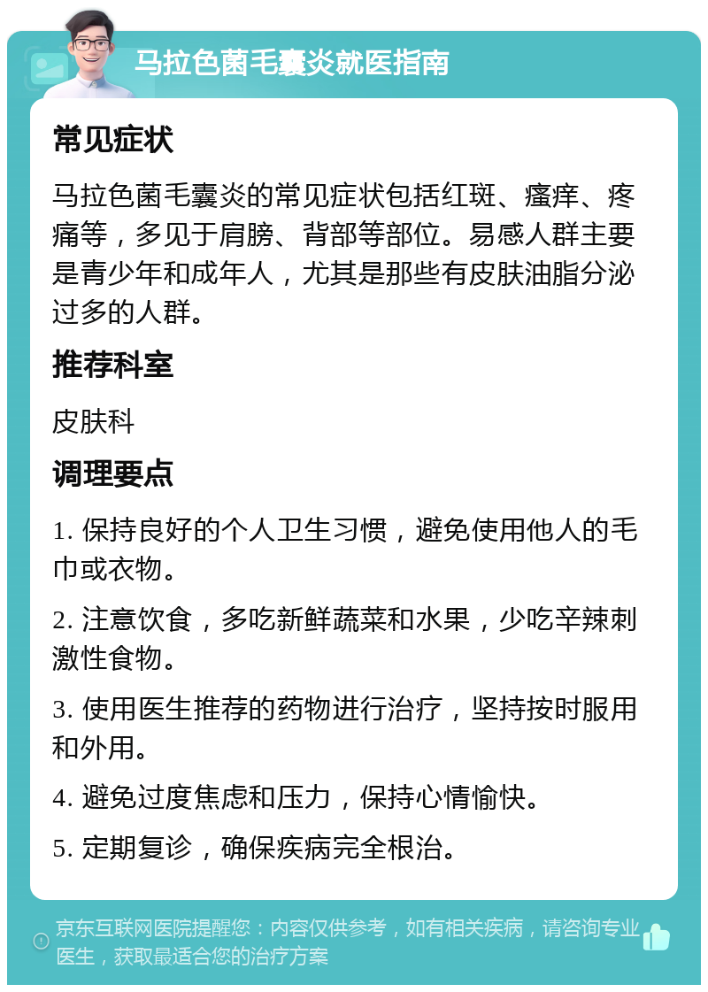 马拉色菌毛囊炎就医指南 常见症状 马拉色菌毛囊炎的常见症状包括红斑、瘙痒、疼痛等，多见于肩膀、背部等部位。易感人群主要是青少年和成年人，尤其是那些有皮肤油脂分泌过多的人群。 推荐科室 皮肤科 调理要点 1. 保持良好的个人卫生习惯，避免使用他人的毛巾或衣物。 2. 注意饮食，多吃新鲜蔬菜和水果，少吃辛辣刺激性食物。 3. 使用医生推荐的药物进行治疗，坚持按时服用和外用。 4. 避免过度焦虑和压力，保持心情愉快。 5. 定期复诊，确保疾病完全根治。