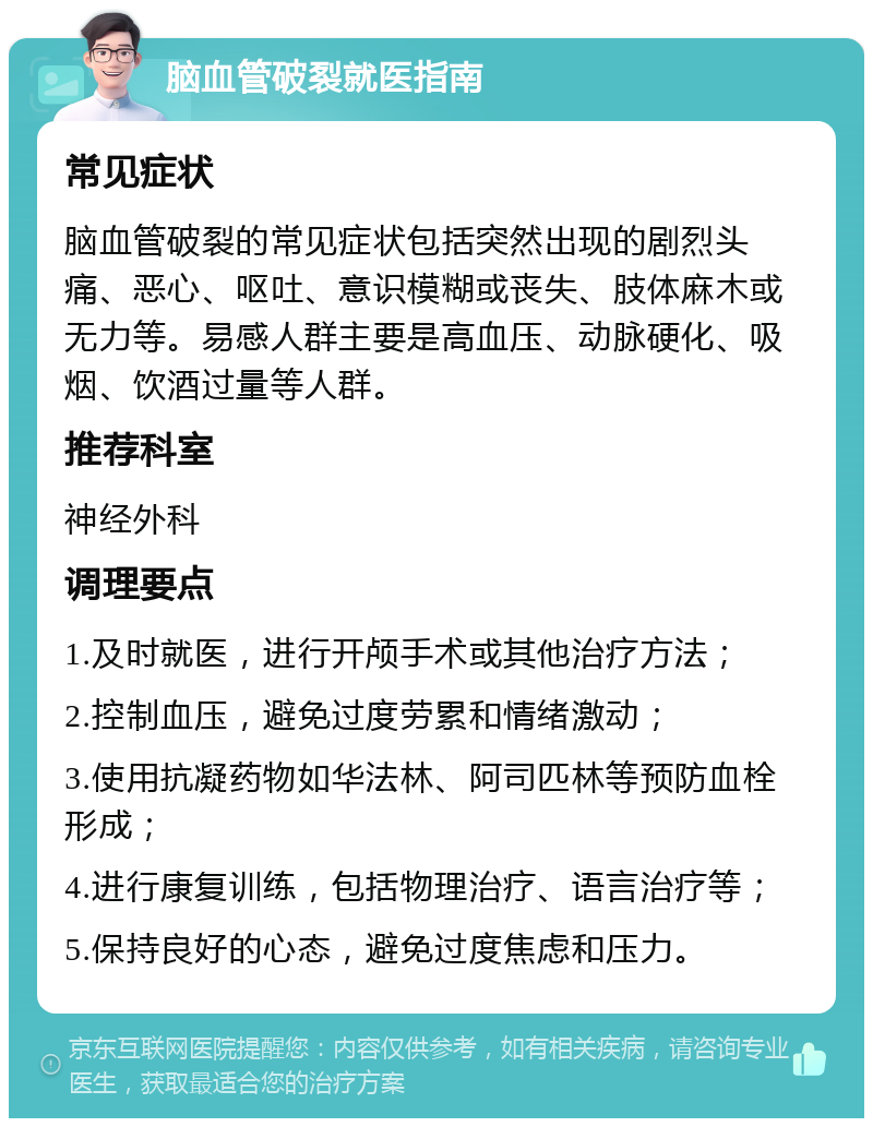 脑血管破裂就医指南 常见症状 脑血管破裂的常见症状包括突然出现的剧烈头痛、恶心、呕吐、意识模糊或丧失、肢体麻木或无力等。易感人群主要是高血压、动脉硬化、吸烟、饮酒过量等人群。 推荐科室 神经外科 调理要点 1.及时就医，进行开颅手术或其他治疗方法； 2.控制血压，避免过度劳累和情绪激动； 3.使用抗凝药物如华法林、阿司匹林等预防血栓形成； 4.进行康复训练，包括物理治疗、语言治疗等； 5.保持良好的心态，避免过度焦虑和压力。