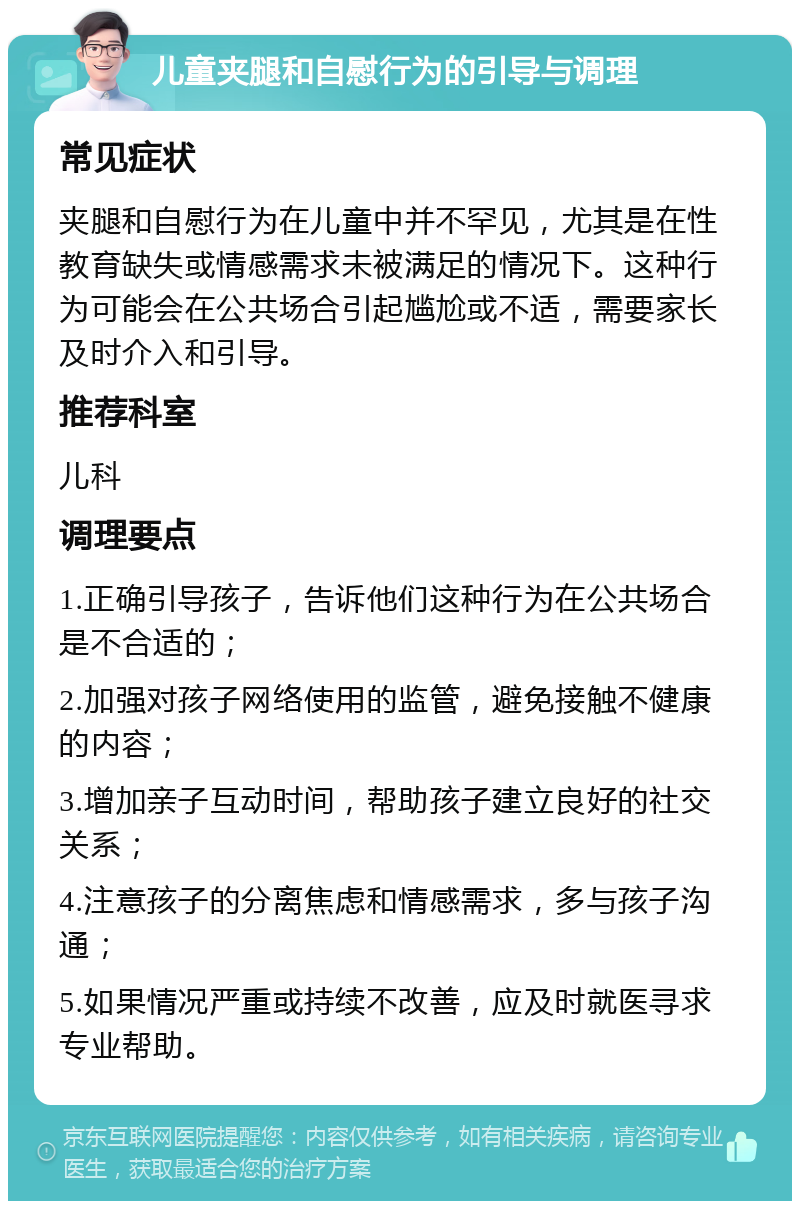 儿童夹腿和自慰行为的引导与调理 常见症状 夹腿和自慰行为在儿童中并不罕见，尤其是在性教育缺失或情感需求未被满足的情况下。这种行为可能会在公共场合引起尴尬或不适，需要家长及时介入和引导。 推荐科室 儿科 调理要点 1.正确引导孩子，告诉他们这种行为在公共场合是不合适的； 2.加强对孩子网络使用的监管，避免接触不健康的内容； 3.增加亲子互动时间，帮助孩子建立良好的社交关系； 4.注意孩子的分离焦虑和情感需求，多与孩子沟通； 5.如果情况严重或持续不改善，应及时就医寻求专业帮助。