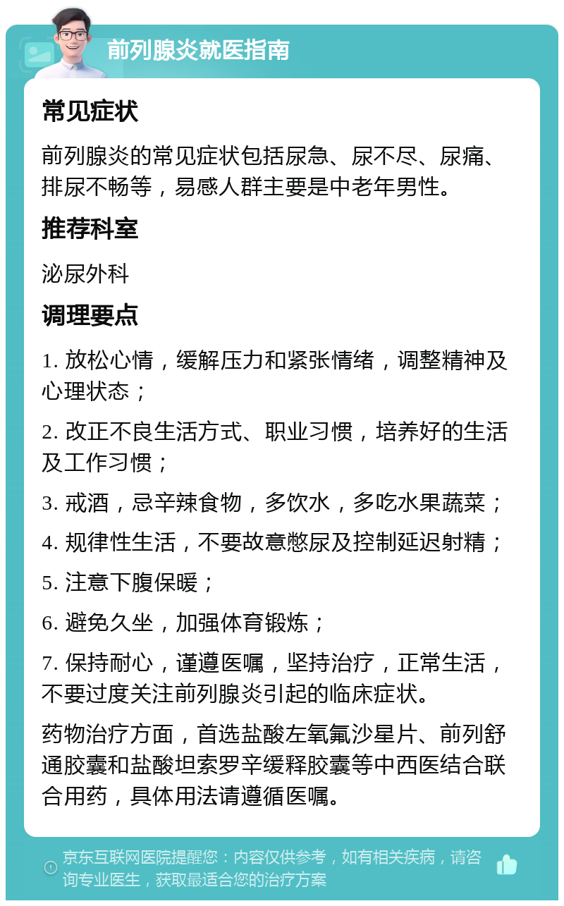 前列腺炎就医指南 常见症状 前列腺炎的常见症状包括尿急、尿不尽、尿痛、排尿不畅等，易感人群主要是中老年男性。 推荐科室 泌尿外科 调理要点 1. 放松心情，缓解压力和紧张情绪，调整精神及心理状态； 2. 改正不良生活方式、职业习惯，培养好的生活及工作习惯； 3. 戒酒，忌辛辣食物，多饮水，多吃水果蔬菜； 4. 规律性生活，不要故意憋尿及控制延迟射精； 5. 注意下腹保暖； 6. 避免久坐，加强体育锻炼； 7. 保持耐心，谨遵医嘱，坚持治疗，正常生活，不要过度关注前列腺炎引起的临床症状。 药物治疗方面，首选盐酸左氧氟沙星片、前列舒通胶囊和盐酸坦索罗辛缓释胶囊等中西医结合联合用药，具体用法请遵循医嘱。