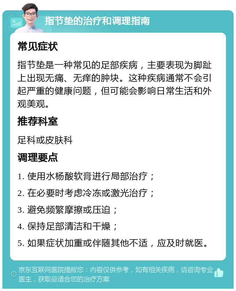 指节垫的治疗和调理指南 常见症状 指节垫是一种常见的足部疾病，主要表现为脚趾上出现无痛、无痒的肿块。这种疾病通常不会引起严重的健康问题，但可能会影响日常生活和外观美观。 推荐科室 足科或皮肤科 调理要点 1. 使用水杨酸软膏进行局部治疗； 2. 在必要时考虑冷冻或激光治疗； 3. 避免频繁摩擦或压迫； 4. 保持足部清洁和干燥； 5. 如果症状加重或伴随其他不适，应及时就医。