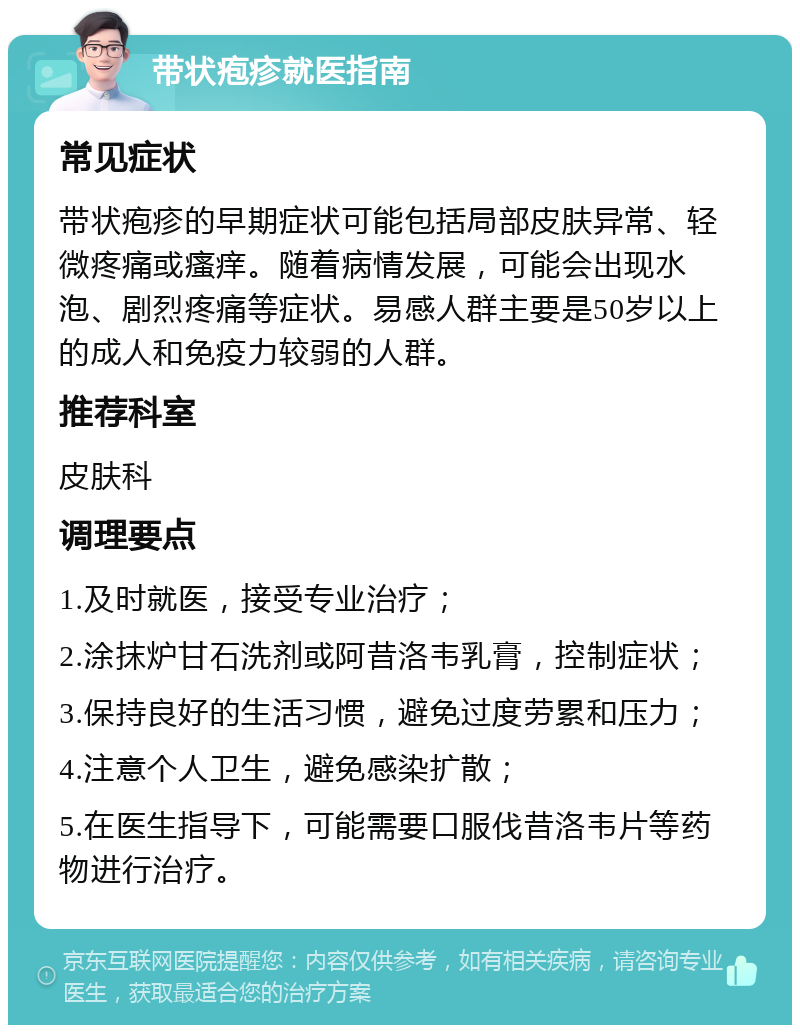 带状疱疹就医指南 常见症状 带状疱疹的早期症状可能包括局部皮肤异常、轻微疼痛或瘙痒。随着病情发展，可能会出现水泡、剧烈疼痛等症状。易感人群主要是50岁以上的成人和免疫力较弱的人群。 推荐科室 皮肤科 调理要点 1.及时就医，接受专业治疗； 2.涂抹炉甘石洗剂或阿昔洛韦乳膏，控制症状； 3.保持良好的生活习惯，避免过度劳累和压力； 4.注意个人卫生，避免感染扩散； 5.在医生指导下，可能需要口服伐昔洛韦片等药物进行治疗。