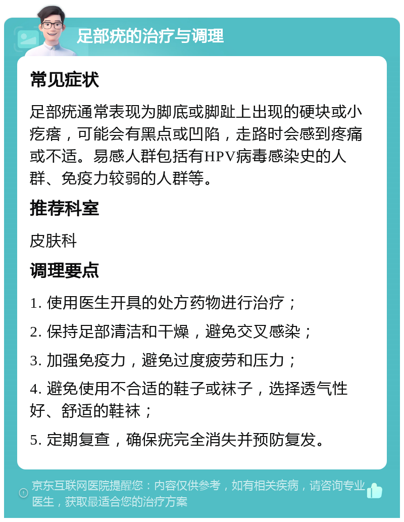 足部疣的治疗与调理 常见症状 足部疣通常表现为脚底或脚趾上出现的硬块或小疙瘩，可能会有黑点或凹陷，走路时会感到疼痛或不适。易感人群包括有HPV病毒感染史的人群、免疫力较弱的人群等。 推荐科室 皮肤科 调理要点 1. 使用医生开具的处方药物进行治疗； 2. 保持足部清洁和干燥，避免交叉感染； 3. 加强免疫力，避免过度疲劳和压力； 4. 避免使用不合适的鞋子或袜子，选择透气性好、舒适的鞋袜； 5. 定期复查，确保疣完全消失并预防复发。