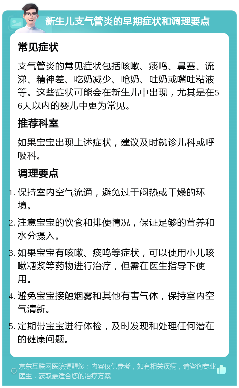 新生儿支气管炎的早期症状和调理要点 常见症状 支气管炎的常见症状包括咳嗽、痰鸣、鼻塞、流涕、精神差、吃奶减少、呛奶、吐奶或嘴吐粘液等。这些症状可能会在新生儿中出现，尤其是在56天以内的婴儿中更为常见。 推荐科室 如果宝宝出现上述症状，建议及时就诊儿科或呼吸科。 调理要点 保持室内空气流通，避免过于闷热或干燥的环境。 注意宝宝的饮食和排便情况，保证足够的营养和水分摄入。 如果宝宝有咳嗽、痰鸣等症状，可以使用小儿咳嗽糖浆等药物进行治疗，但需在医生指导下使用。 避免宝宝接触烟雾和其他有害气体，保持室内空气清新。 定期带宝宝进行体检，及时发现和处理任何潜在的健康问题。