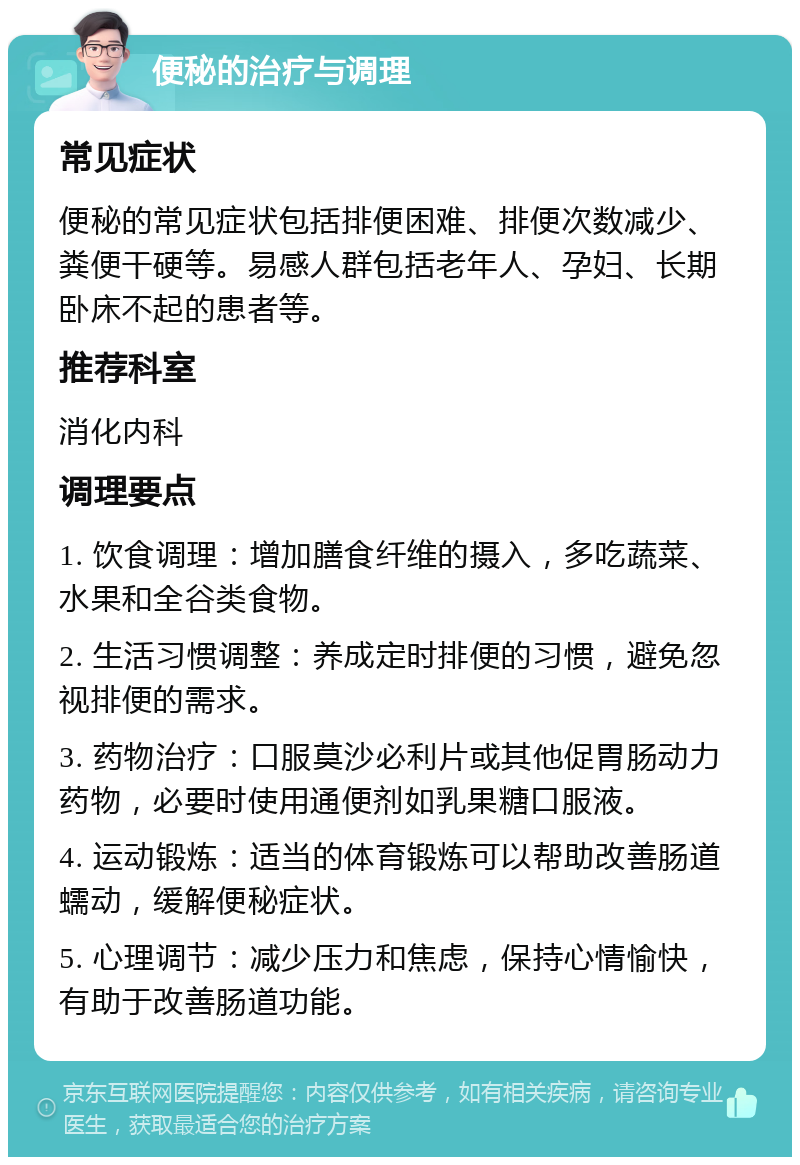 便秘的治疗与调理 常见症状 便秘的常见症状包括排便困难、排便次数减少、粪便干硬等。易感人群包括老年人、孕妇、长期卧床不起的患者等。 推荐科室 消化内科 调理要点 1. 饮食调理：增加膳食纤维的摄入，多吃蔬菜、水果和全谷类食物。 2. 生活习惯调整：养成定时排便的习惯，避免忽视排便的需求。 3. 药物治疗：口服莫沙必利片或其他促胃肠动力药物，必要时使用通便剂如乳果糖口服液。 4. 运动锻炼：适当的体育锻炼可以帮助改善肠道蠕动，缓解便秘症状。 5. 心理调节：减少压力和焦虑，保持心情愉快，有助于改善肠道功能。