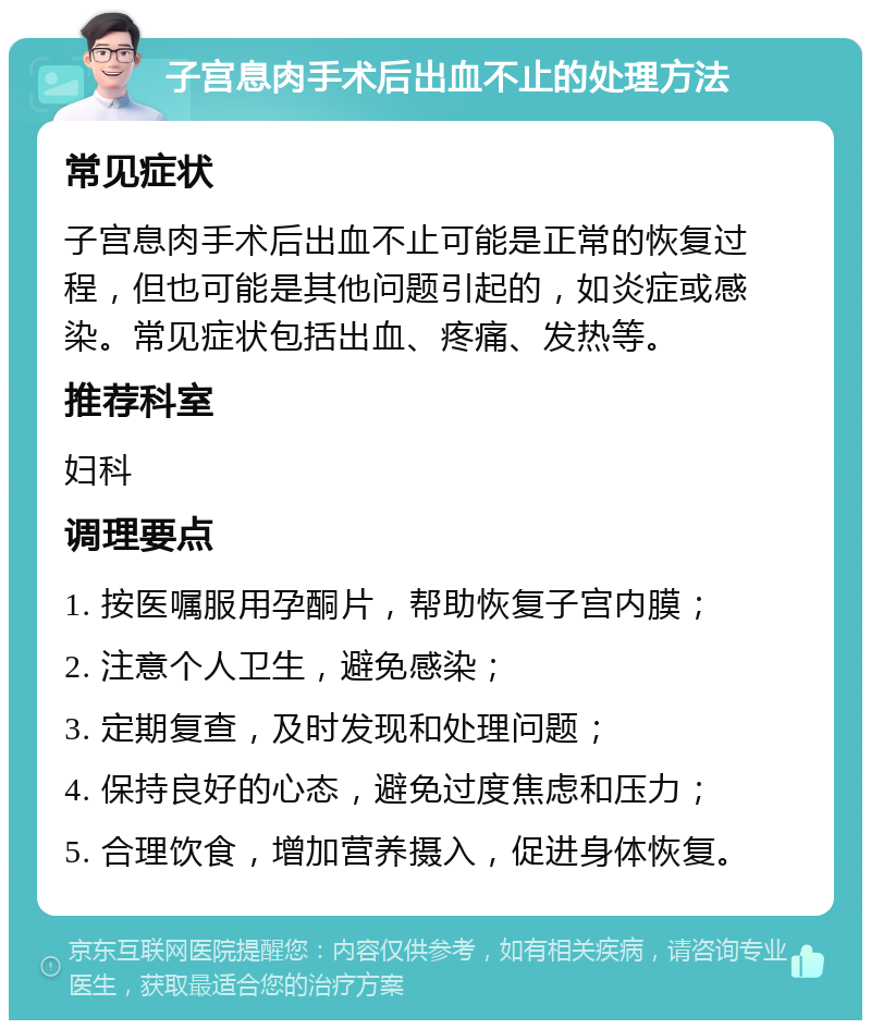 子宫息肉手术后出血不止的处理方法 常见症状 子宫息肉手术后出血不止可能是正常的恢复过程，但也可能是其他问题引起的，如炎症或感染。常见症状包括出血、疼痛、发热等。 推荐科室 妇科 调理要点 1. 按医嘱服用孕酮片，帮助恢复子宫内膜； 2. 注意个人卫生，避免感染； 3. 定期复查，及时发现和处理问题； 4. 保持良好的心态，避免过度焦虑和压力； 5. 合理饮食，增加营养摄入，促进身体恢复。