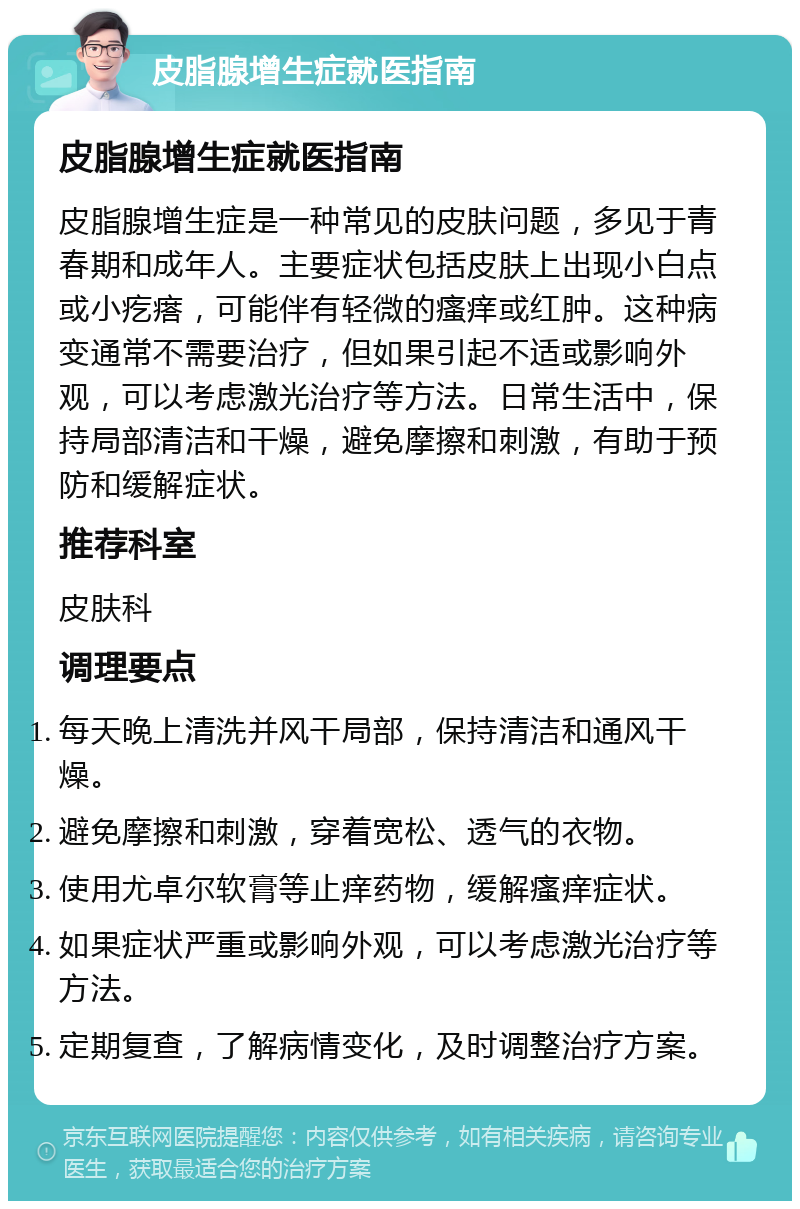 皮脂腺增生症就医指南 皮脂腺增生症就医指南 皮脂腺增生症是一种常见的皮肤问题，多见于青春期和成年人。主要症状包括皮肤上出现小白点或小疙瘩，可能伴有轻微的瘙痒或红肿。这种病变通常不需要治疗，但如果引起不适或影响外观，可以考虑激光治疗等方法。日常生活中，保持局部清洁和干燥，避免摩擦和刺激，有助于预防和缓解症状。 推荐科室 皮肤科 调理要点 每天晚上清洗并风干局部，保持清洁和通风干燥。 避免摩擦和刺激，穿着宽松、透气的衣物。 使用尤卓尔软膏等止痒药物，缓解瘙痒症状。 如果症状严重或影响外观，可以考虑激光治疗等方法。 定期复查，了解病情变化，及时调整治疗方案。