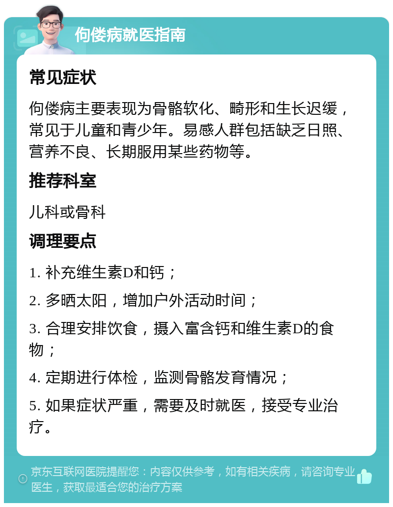 佝偻病就医指南 常见症状 佝偻病主要表现为骨骼软化、畸形和生长迟缓，常见于儿童和青少年。易感人群包括缺乏日照、营养不良、长期服用某些药物等。 推荐科室 儿科或骨科 调理要点 1. 补充维生素D和钙； 2. 多晒太阳，增加户外活动时间； 3. 合理安排饮食，摄入富含钙和维生素D的食物； 4. 定期进行体检，监测骨骼发育情况； 5. 如果症状严重，需要及时就医，接受专业治疗。