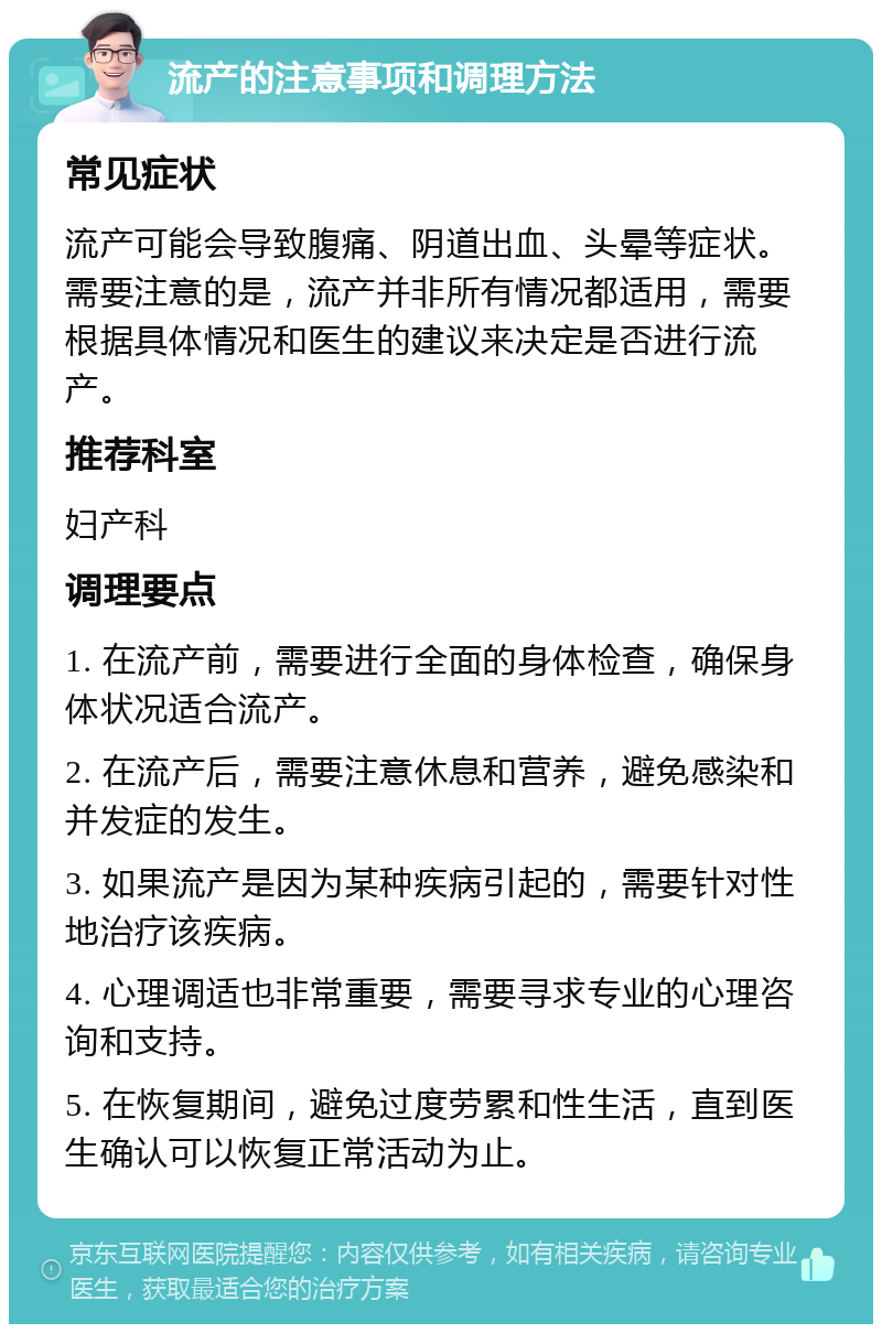 流产的注意事项和调理方法 常见症状 流产可能会导致腹痛、阴道出血、头晕等症状。需要注意的是，流产并非所有情况都适用，需要根据具体情况和医生的建议来决定是否进行流产。 推荐科室 妇产科 调理要点 1. 在流产前，需要进行全面的身体检查，确保身体状况适合流产。 2. 在流产后，需要注意休息和营养，避免感染和并发症的发生。 3. 如果流产是因为某种疾病引起的，需要针对性地治疗该疾病。 4. 心理调适也非常重要，需要寻求专业的心理咨询和支持。 5. 在恢复期间，避免过度劳累和性生活，直到医生确认可以恢复正常活动为止。