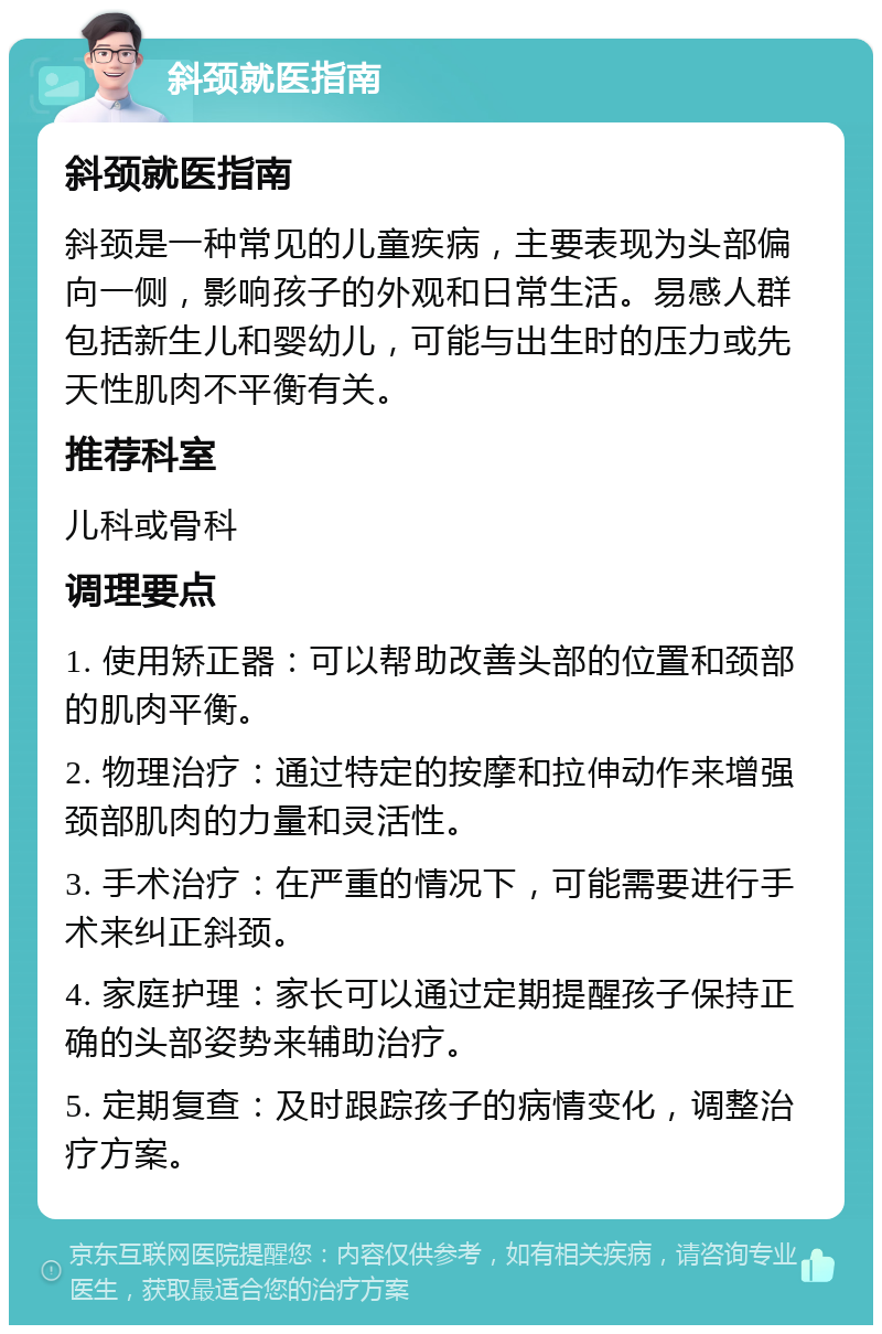 斜颈就医指南 斜颈就医指南 斜颈是一种常见的儿童疾病，主要表现为头部偏向一侧，影响孩子的外观和日常生活。易感人群包括新生儿和婴幼儿，可能与出生时的压力或先天性肌肉不平衡有关。 推荐科室 儿科或骨科 调理要点 1. 使用矫正器：可以帮助改善头部的位置和颈部的肌肉平衡。 2. 物理治疗：通过特定的按摩和拉伸动作来增强颈部肌肉的力量和灵活性。 3. 手术治疗：在严重的情况下，可能需要进行手术来纠正斜颈。 4. 家庭护理：家长可以通过定期提醒孩子保持正确的头部姿势来辅助治疗。 5. 定期复查：及时跟踪孩子的病情变化，调整治疗方案。