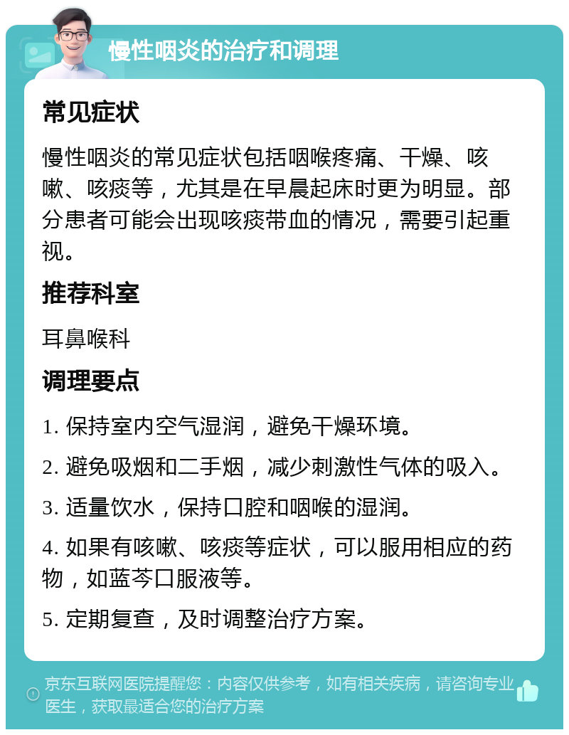 慢性咽炎的治疗和调理 常见症状 慢性咽炎的常见症状包括咽喉疼痛、干燥、咳嗽、咳痰等，尤其是在早晨起床时更为明显。部分患者可能会出现咳痰带血的情况，需要引起重视。 推荐科室 耳鼻喉科 调理要点 1. 保持室内空气湿润，避免干燥环境。 2. 避免吸烟和二手烟，减少刺激性气体的吸入。 3. 适量饮水，保持口腔和咽喉的湿润。 4. 如果有咳嗽、咳痰等症状，可以服用相应的药物，如蓝芩口服液等。 5. 定期复查，及时调整治疗方案。