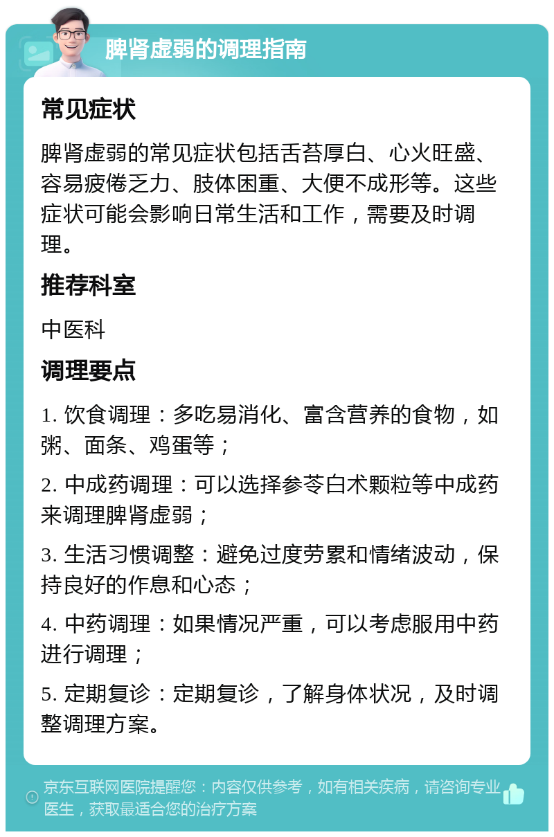 脾肾虚弱的调理指南 常见症状 脾肾虚弱的常见症状包括舌苔厚白、心火旺盛、容易疲倦乏力、肢体困重、大便不成形等。这些症状可能会影响日常生活和工作，需要及时调理。 推荐科室 中医科 调理要点 1. 饮食调理：多吃易消化、富含营养的食物，如粥、面条、鸡蛋等； 2. 中成药调理：可以选择参苓白术颗粒等中成药来调理脾肾虚弱； 3. 生活习惯调整：避免过度劳累和情绪波动，保持良好的作息和心态； 4. 中药调理：如果情况严重，可以考虑服用中药进行调理； 5. 定期复诊：定期复诊，了解身体状况，及时调整调理方案。