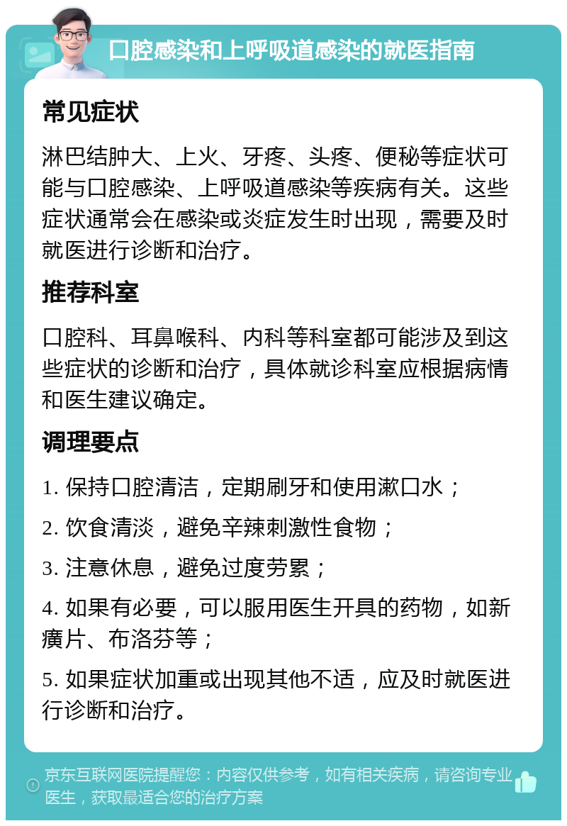 口腔感染和上呼吸道感染的就医指南 常见症状 淋巴结肿大、上火、牙疼、头疼、便秘等症状可能与口腔感染、上呼吸道感染等疾病有关。这些症状通常会在感染或炎症发生时出现，需要及时就医进行诊断和治疗。 推荐科室 口腔科、耳鼻喉科、内科等科室都可能涉及到这些症状的诊断和治疗，具体就诊科室应根据病情和医生建议确定。 调理要点 1. 保持口腔清洁，定期刷牙和使用漱口水； 2. 饮食清淡，避免辛辣刺激性食物； 3. 注意休息，避免过度劳累； 4. 如果有必要，可以服用医生开具的药物，如新癀片、布洛芬等； 5. 如果症状加重或出现其他不适，应及时就医进行诊断和治疗。