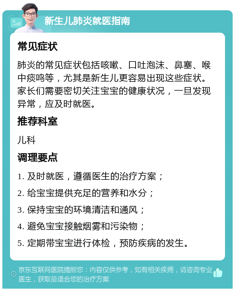 新生儿肺炎就医指南 常见症状 肺炎的常见症状包括咳嗽、口吐泡沫、鼻塞、喉中痰鸣等，尤其是新生儿更容易出现这些症状。家长们需要密切关注宝宝的健康状况，一旦发现异常，应及时就医。 推荐科室 儿科 调理要点 1. 及时就医，遵循医生的治疗方案； 2. 给宝宝提供充足的营养和水分； 3. 保持宝宝的环境清洁和通风； 4. 避免宝宝接触烟雾和污染物； 5. 定期带宝宝进行体检，预防疾病的发生。