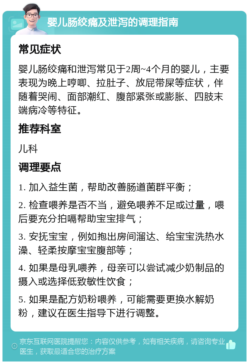 婴儿肠绞痛及泄泻的调理指南 常见症状 婴儿肠绞痛和泄泻常见于2周~4个月的婴儿，主要表现为晚上哼唧、拉肚子、放屁带屎等症状，伴随着哭闹、面部潮红、腹部紧张或膨胀、四肢末端病冷等特征。 推荐科室 儿科 调理要点 1. 加入益生菌，帮助改善肠道菌群平衡； 2. 检查喂养是否不当，避免喂养不足或过量，喂后要充分拍嗝帮助宝宝排气； 3. 安抚宝宝，例如抱出房间溜达、给宝宝洗热水澡、轻柔按摩宝宝腹部等； 4. 如果是母乳喂养，母亲可以尝试减少奶制品的摄入或选择低致敏性饮食； 5. 如果是配方奶粉喂养，可能需要更换水解奶粉，建议在医生指导下进行调整。