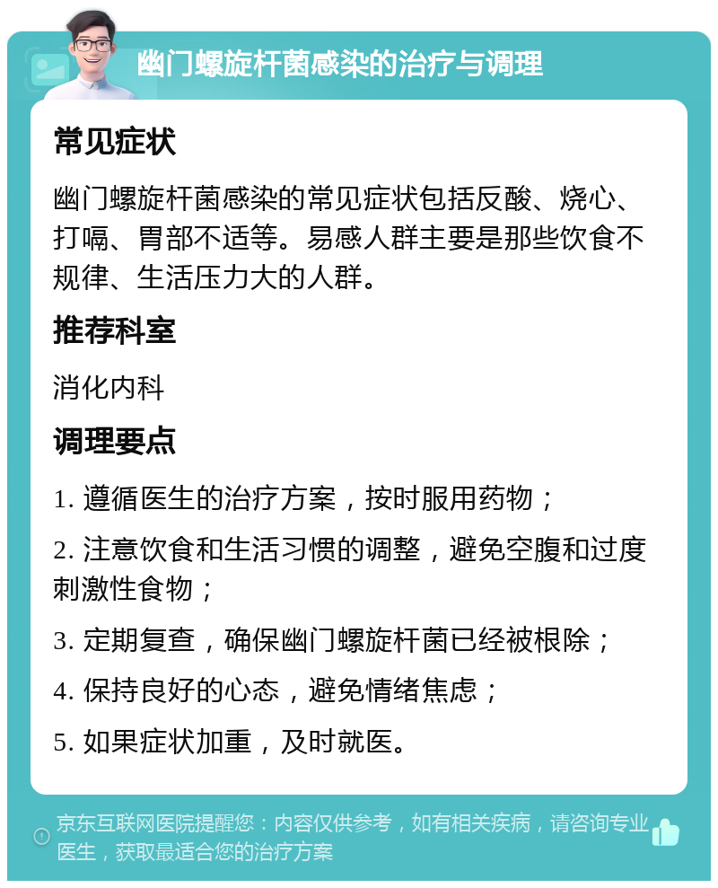 幽门螺旋杆菌感染的治疗与调理 常见症状 幽门螺旋杆菌感染的常见症状包括反酸、烧心、打嗝、胃部不适等。易感人群主要是那些饮食不规律、生活压力大的人群。 推荐科室 消化内科 调理要点 1. 遵循医生的治疗方案，按时服用药物； 2. 注意饮食和生活习惯的调整，避免空腹和过度刺激性食物； 3. 定期复查，确保幽门螺旋杆菌已经被根除； 4. 保持良好的心态，避免情绪焦虑； 5. 如果症状加重，及时就医。