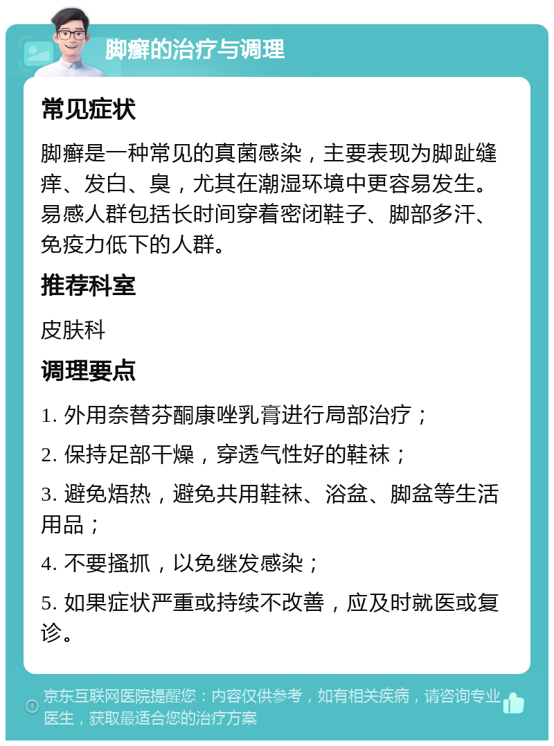 脚癣的治疗与调理 常见症状 脚癣是一种常见的真菌感染，主要表现为脚趾缝痒、发白、臭，尤其在潮湿环境中更容易发生。易感人群包括长时间穿着密闭鞋子、脚部多汗、免疫力低下的人群。 推荐科室 皮肤科 调理要点 1. 外用奈替芬酮康唑乳膏进行局部治疗； 2. 保持足部干燥，穿透气性好的鞋袜； 3. 避免焐热，避免共用鞋袜、浴盆、脚盆等生活用品； 4. 不要搔抓，以免继发感染； 5. 如果症状严重或持续不改善，应及时就医或复诊。