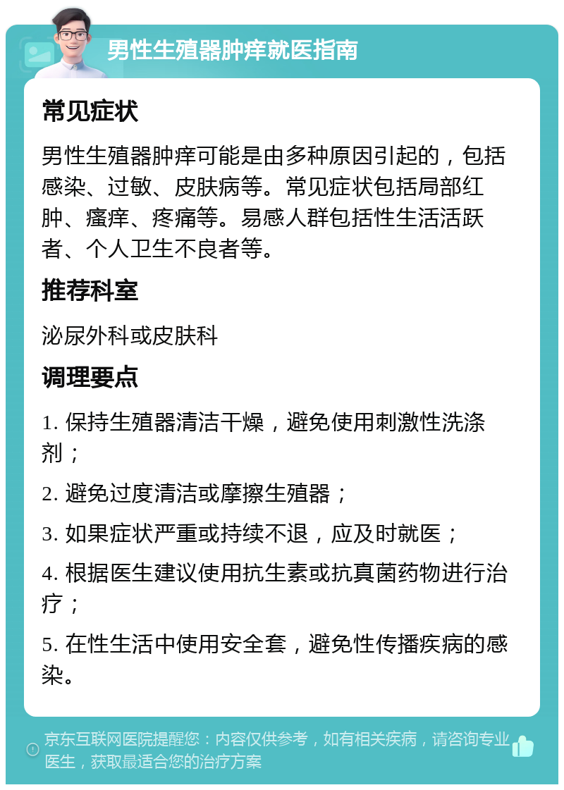 男性生殖器肿痒就医指南 常见症状 男性生殖器肿痒可能是由多种原因引起的，包括感染、过敏、皮肤病等。常见症状包括局部红肿、瘙痒、疼痛等。易感人群包括性生活活跃者、个人卫生不良者等。 推荐科室 泌尿外科或皮肤科 调理要点 1. 保持生殖器清洁干燥，避免使用刺激性洗涤剂； 2. 避免过度清洁或摩擦生殖器； 3. 如果症状严重或持续不退，应及时就医； 4. 根据医生建议使用抗生素或抗真菌药物进行治疗； 5. 在性生活中使用安全套，避免性传播疾病的感染。