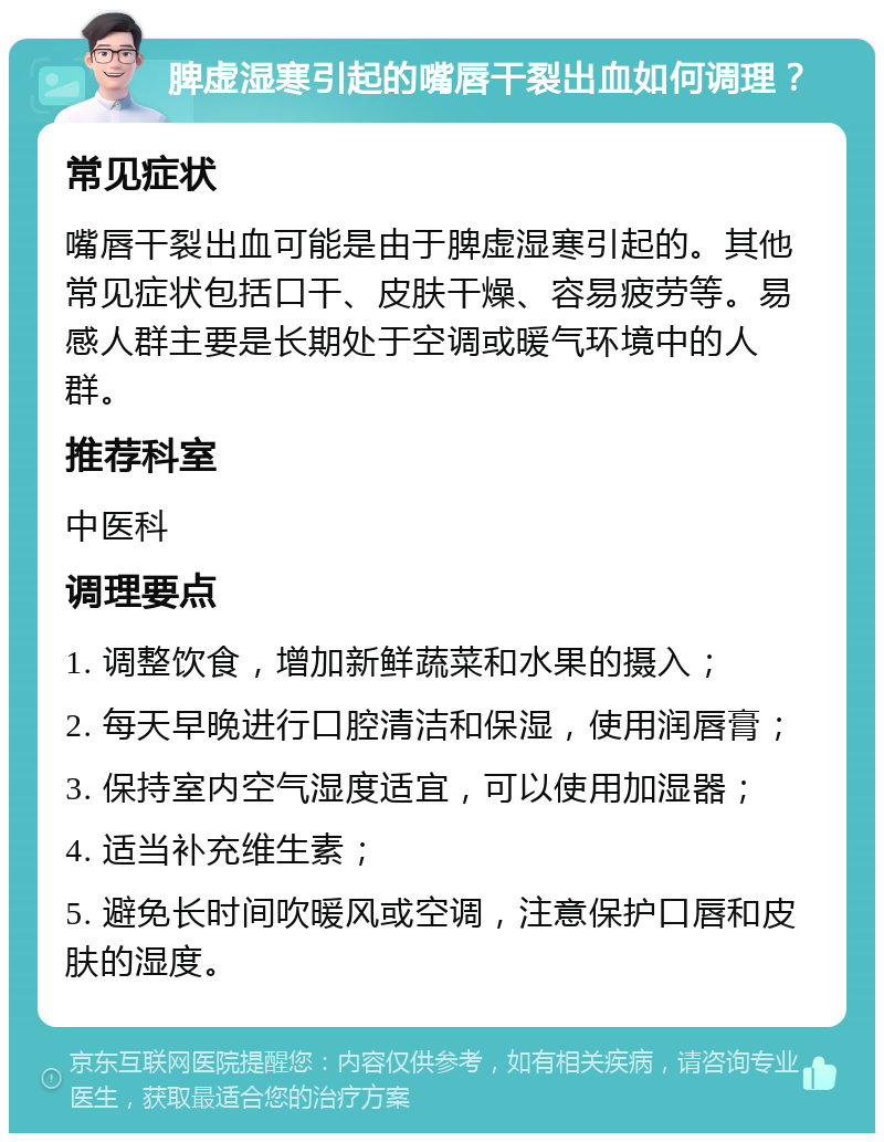 脾虚湿寒引起的嘴唇干裂出血如何调理？ 常见症状 嘴唇干裂出血可能是由于脾虚湿寒引起的。其他常见症状包括口干、皮肤干燥、容易疲劳等。易感人群主要是长期处于空调或暖气环境中的人群。 推荐科室 中医科 调理要点 1. 调整饮食，增加新鲜蔬菜和水果的摄入； 2. 每天早晚进行口腔清洁和保湿，使用润唇膏； 3. 保持室内空气湿度适宜，可以使用加湿器； 4. 适当补充维生素； 5. 避免长时间吹暖风或空调，注意保护口唇和皮肤的湿度。