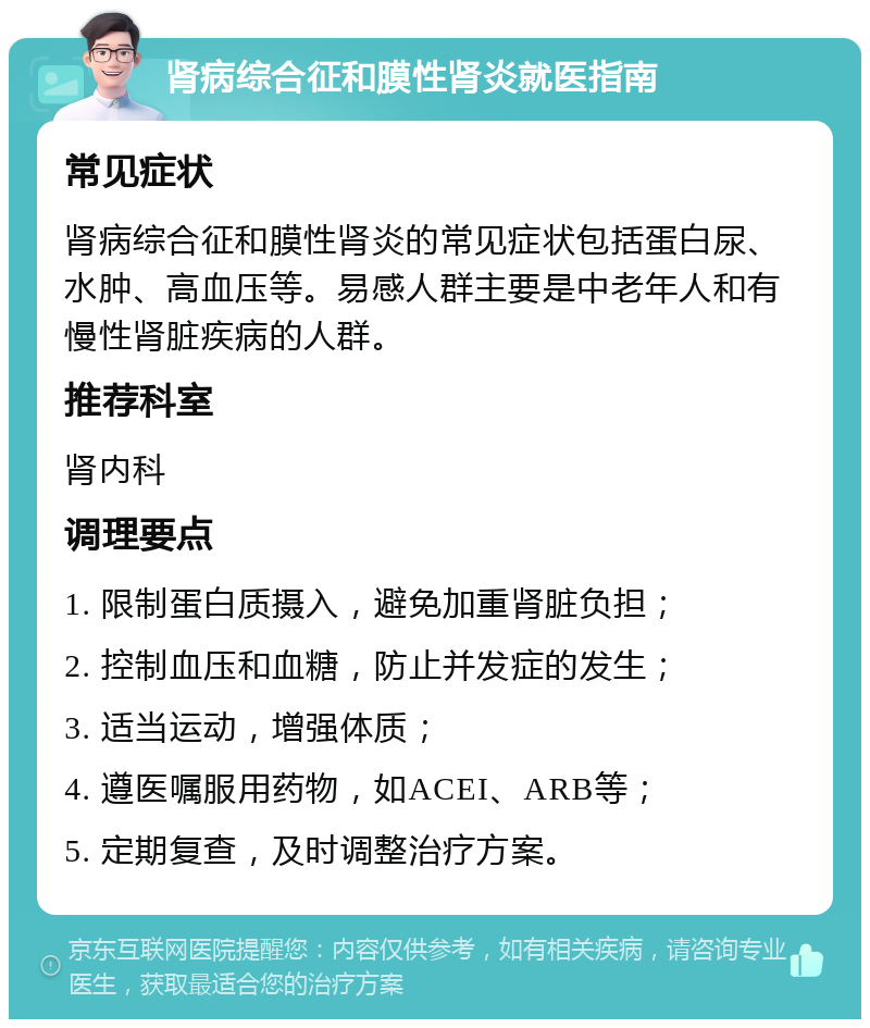 肾病综合征和膜性肾炎就医指南 常见症状 肾病综合征和膜性肾炎的常见症状包括蛋白尿、水肿、高血压等。易感人群主要是中老年人和有慢性肾脏疾病的人群。 推荐科室 肾内科 调理要点 1. 限制蛋白质摄入，避免加重肾脏负担； 2. 控制血压和血糖，防止并发症的发生； 3. 适当运动，增强体质； 4. 遵医嘱服用药物，如ACEI、ARB等； 5. 定期复查，及时调整治疗方案。