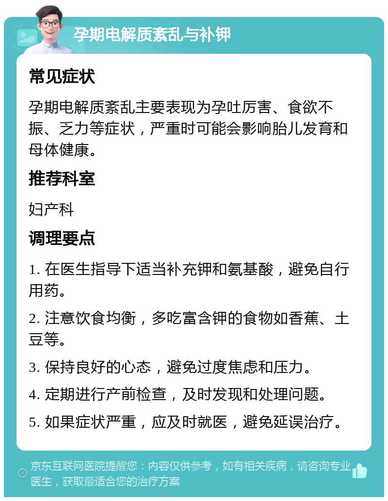 孕期电解质紊乱与补钾 常见症状 孕期电解质紊乱主要表现为孕吐厉害、食欲不振、乏力等症状，严重时可能会影响胎儿发育和母体健康。 推荐科室 妇产科 调理要点 1. 在医生指导下适当补充钾和氨基酸，避免自行用药。 2. 注意饮食均衡，多吃富含钾的食物如香蕉、土豆等。 3. 保持良好的心态，避免过度焦虑和压力。 4. 定期进行产前检查，及时发现和处理问题。 5. 如果症状严重，应及时就医，避免延误治疗。