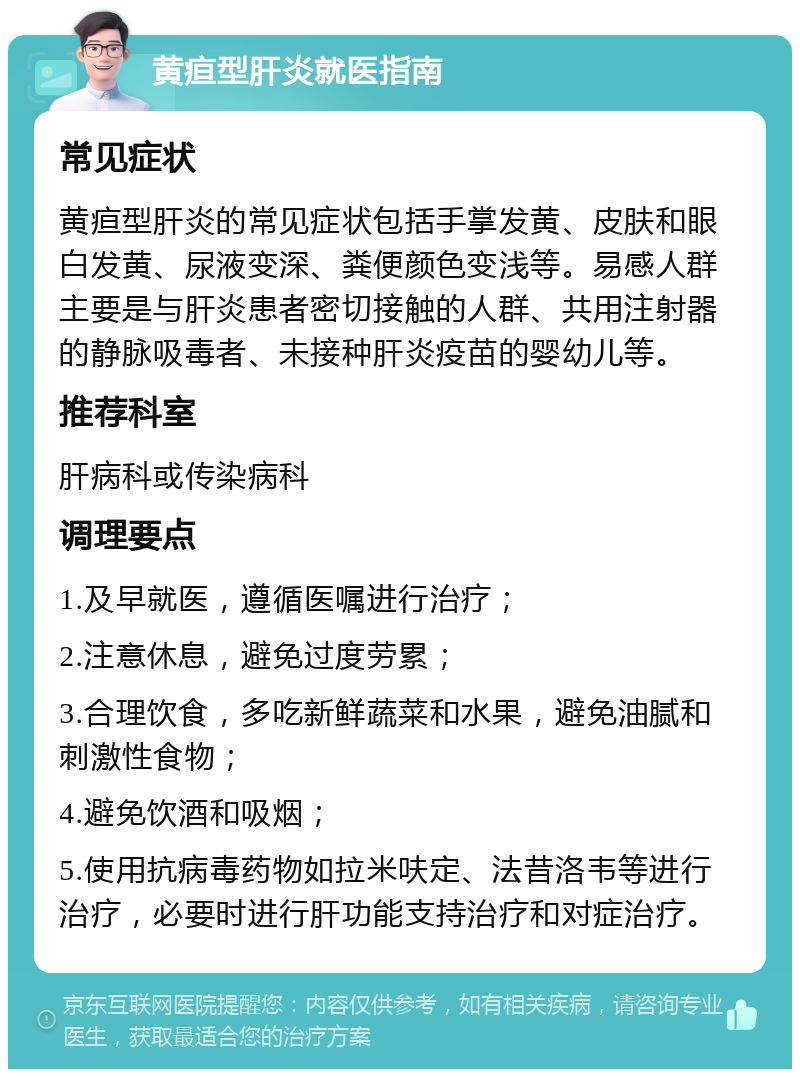 黄疸型肝炎就医指南 常见症状 黄疸型肝炎的常见症状包括手掌发黄、皮肤和眼白发黄、尿液变深、粪便颜色变浅等。易感人群主要是与肝炎患者密切接触的人群、共用注射器的静脉吸毒者、未接种肝炎疫苗的婴幼儿等。 推荐科室 肝病科或传染病科 调理要点 1.及早就医，遵循医嘱进行治疗； 2.注意休息，避免过度劳累； 3.合理饮食，多吃新鲜蔬菜和水果，避免油腻和刺激性食物； 4.避免饮酒和吸烟； 5.使用抗病毒药物如拉米呋定、法昔洛韦等进行治疗，必要时进行肝功能支持治疗和对症治疗。