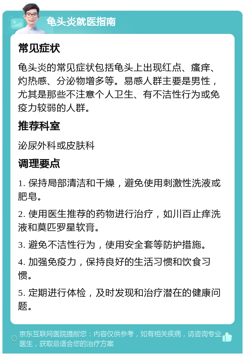 龟头炎就医指南 常见症状 龟头炎的常见症状包括龟头上出现红点、瘙痒、灼热感、分泌物增多等。易感人群主要是男性，尤其是那些不注意个人卫生、有不洁性行为或免疫力较弱的人群。 推荐科室 泌尿外科或皮肤科 调理要点 1. 保持局部清洁和干燥，避免使用刺激性洗液或肥皂。 2. 使用医生推荐的药物进行治疗，如川百止痒洗液和莫匹罗星软膏。 3. 避免不洁性行为，使用安全套等防护措施。 4. 加强免疫力，保持良好的生活习惯和饮食习惯。 5. 定期进行体检，及时发现和治疗潜在的健康问题。