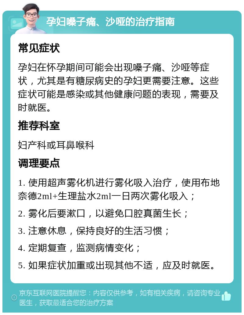 孕妇嗓子痛、沙哑的治疗指南 常见症状 孕妇在怀孕期间可能会出现嗓子痛、沙哑等症状，尤其是有糖尿病史的孕妇更需要注意。这些症状可能是感染或其他健康问题的表现，需要及时就医。 推荐科室 妇产科或耳鼻喉科 调理要点 1. 使用超声雾化机进行雾化吸入治疗，使用布地奈德2ml+生理盐水2ml一日两次雾化吸入； 2. 雾化后要漱口，以避免口腔真菌生长； 3. 注意休息，保持良好的生活习惯； 4. 定期复查，监测病情变化； 5. 如果症状加重或出现其他不适，应及时就医。