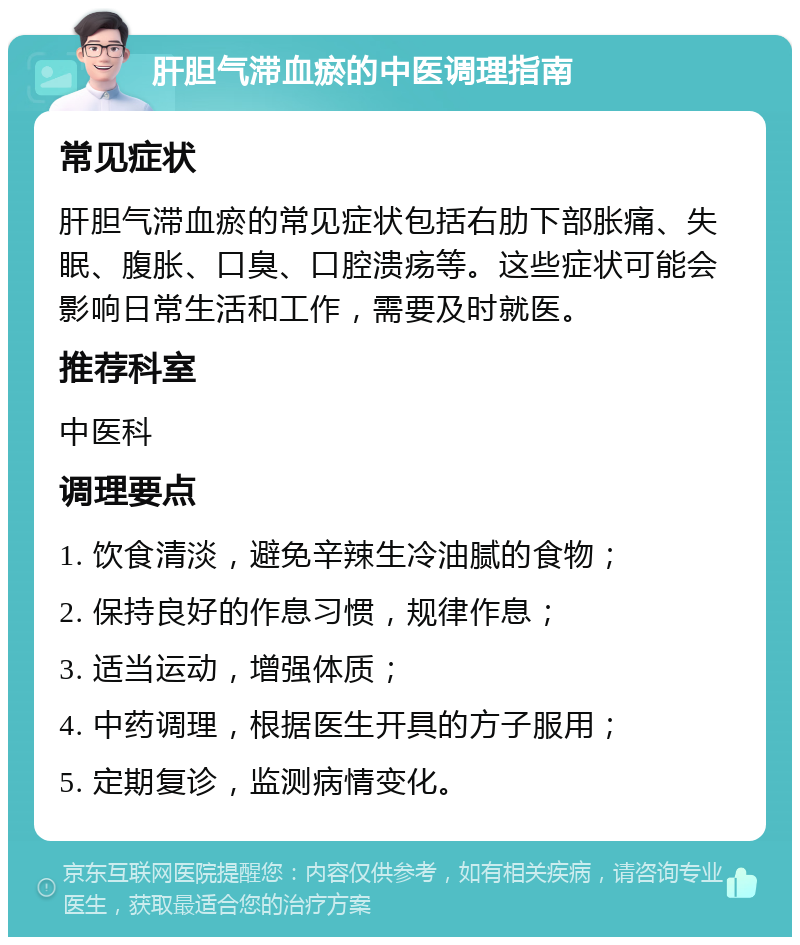 肝胆气滞血瘀的中医调理指南 常见症状 肝胆气滞血瘀的常见症状包括右肋下部胀痛、失眠、腹胀、口臭、口腔溃疡等。这些症状可能会影响日常生活和工作，需要及时就医。 推荐科室 中医科 调理要点 1. 饮食清淡，避免辛辣生冷油腻的食物； 2. 保持良好的作息习惯，规律作息； 3. 适当运动，增强体质； 4. 中药调理，根据医生开具的方子服用； 5. 定期复诊，监测病情变化。