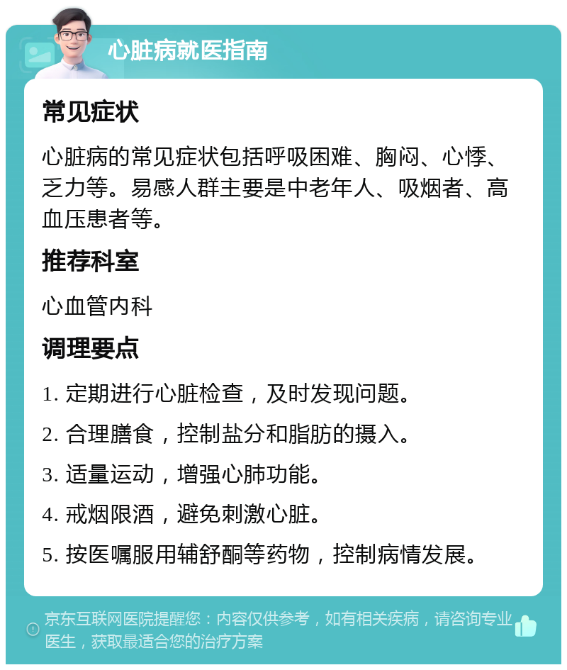 心脏病就医指南 常见症状 心脏病的常见症状包括呼吸困难、胸闷、心悸、乏力等。易感人群主要是中老年人、吸烟者、高血压患者等。 推荐科室 心血管内科 调理要点 1. 定期进行心脏检查，及时发现问题。 2. 合理膳食，控制盐分和脂肪的摄入。 3. 适量运动，增强心肺功能。 4. 戒烟限酒，避免刺激心脏。 5. 按医嘱服用辅舒酮等药物，控制病情发展。