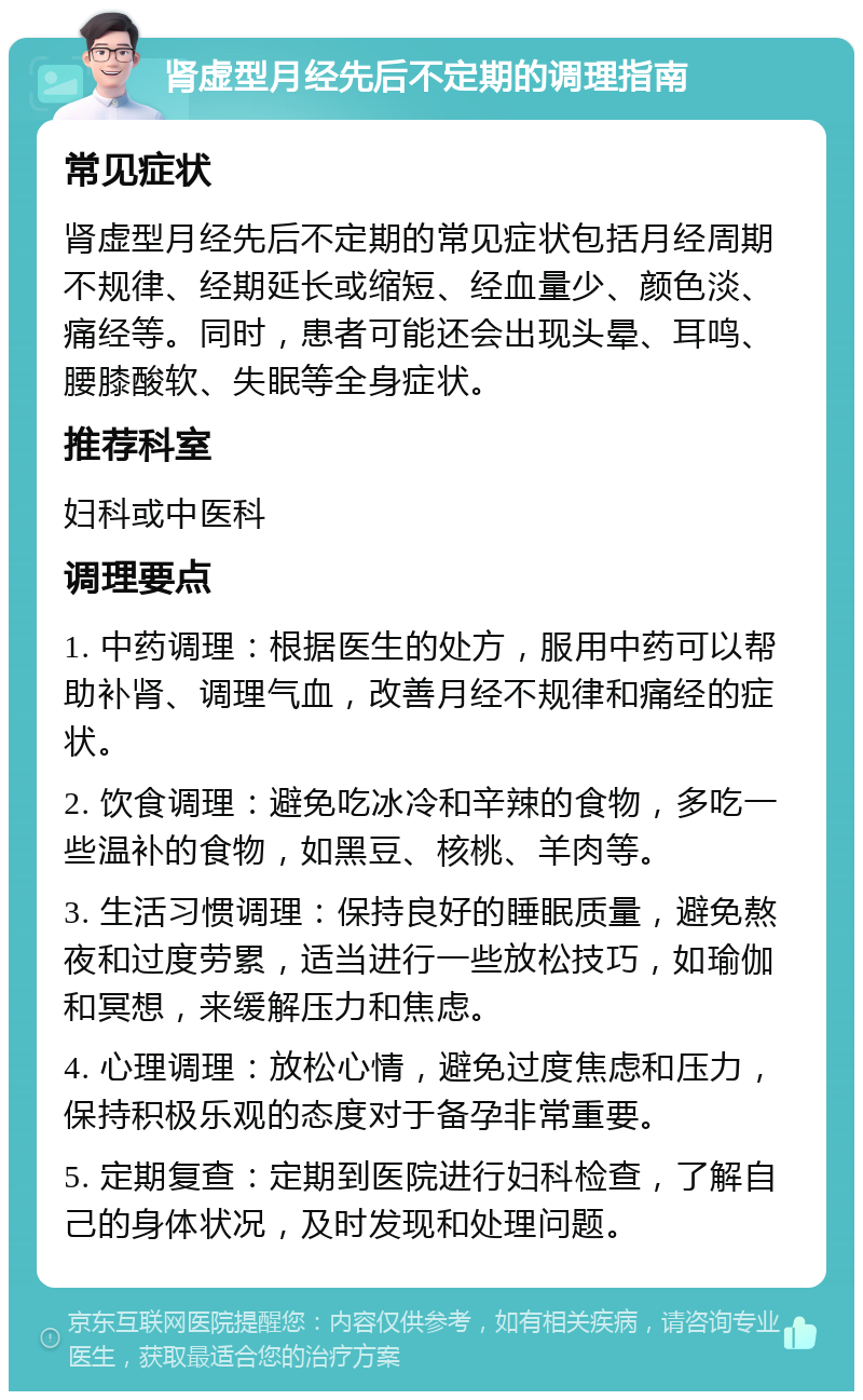 肾虚型月经先后不定期的调理指南 常见症状 肾虚型月经先后不定期的常见症状包括月经周期不规律、经期延长或缩短、经血量少、颜色淡、痛经等。同时，患者可能还会出现头晕、耳鸣、腰膝酸软、失眠等全身症状。 推荐科室 妇科或中医科 调理要点 1. 中药调理：根据医生的处方，服用中药可以帮助补肾、调理气血，改善月经不规律和痛经的症状。 2. 饮食调理：避免吃冰冷和辛辣的食物，多吃一些温补的食物，如黑豆、核桃、羊肉等。 3. 生活习惯调理：保持良好的睡眠质量，避免熬夜和过度劳累，适当进行一些放松技巧，如瑜伽和冥想，来缓解压力和焦虑。 4. 心理调理：放松心情，避免过度焦虑和压力，保持积极乐观的态度对于备孕非常重要。 5. 定期复查：定期到医院进行妇科检查，了解自己的身体状况，及时发现和处理问题。