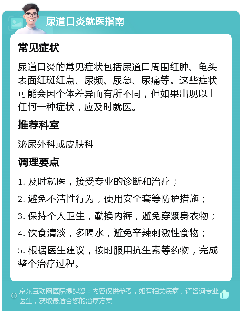 尿道口炎就医指南 常见症状 尿道口炎的常见症状包括尿道口周围红肿、龟头表面红斑红点、尿频、尿急、尿痛等。这些症状可能会因个体差异而有所不同，但如果出现以上任何一种症状，应及时就医。 推荐科室 泌尿外科或皮肤科 调理要点 1. 及时就医，接受专业的诊断和治疗； 2. 避免不洁性行为，使用安全套等防护措施； 3. 保持个人卫生，勤换内裤，避免穿紧身衣物； 4. 饮食清淡，多喝水，避免辛辣刺激性食物； 5. 根据医生建议，按时服用抗生素等药物，完成整个治疗过程。