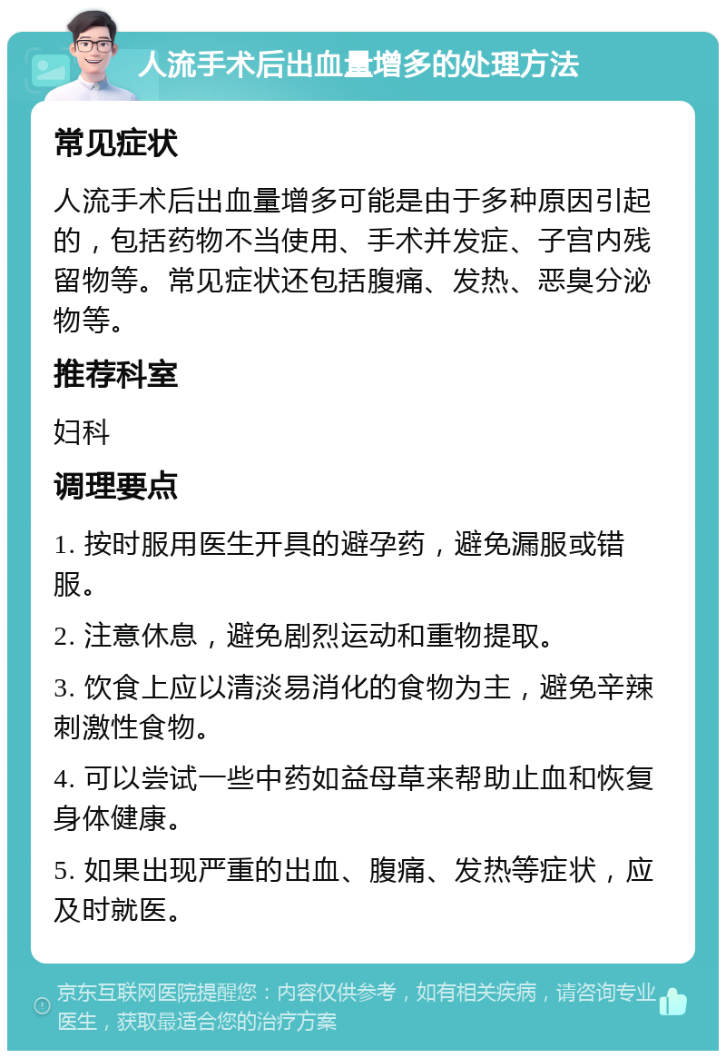 人流手术后出血量增多的处理方法 常见症状 人流手术后出血量增多可能是由于多种原因引起的，包括药物不当使用、手术并发症、子宫内残留物等。常见症状还包括腹痛、发热、恶臭分泌物等。 推荐科室 妇科 调理要点 1. 按时服用医生开具的避孕药，避免漏服或错服。 2. 注意休息，避免剧烈运动和重物提取。 3. 饮食上应以清淡易消化的食物为主，避免辛辣刺激性食物。 4. 可以尝试一些中药如益母草来帮助止血和恢复身体健康。 5. 如果出现严重的出血、腹痛、发热等症状，应及时就医。